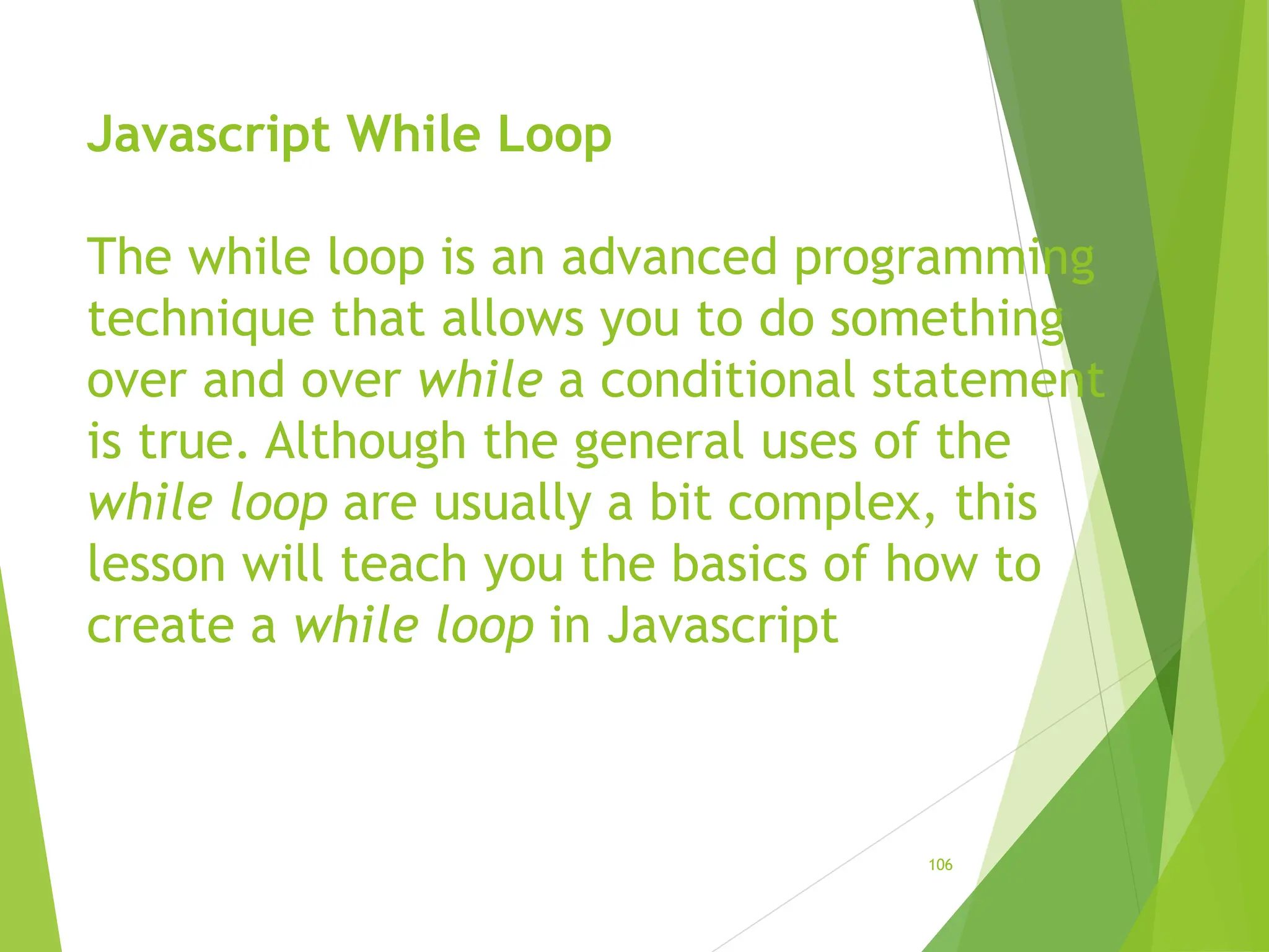 Javascript While Loop
The while loop is an advanced programming
technique that allows you to do something
over and over while a conditional statement
is true. Although the general uses of the
while loop are usually a bit complex, this
lesson will teach you the basics of how to
create a while loop in Javascript
106
 