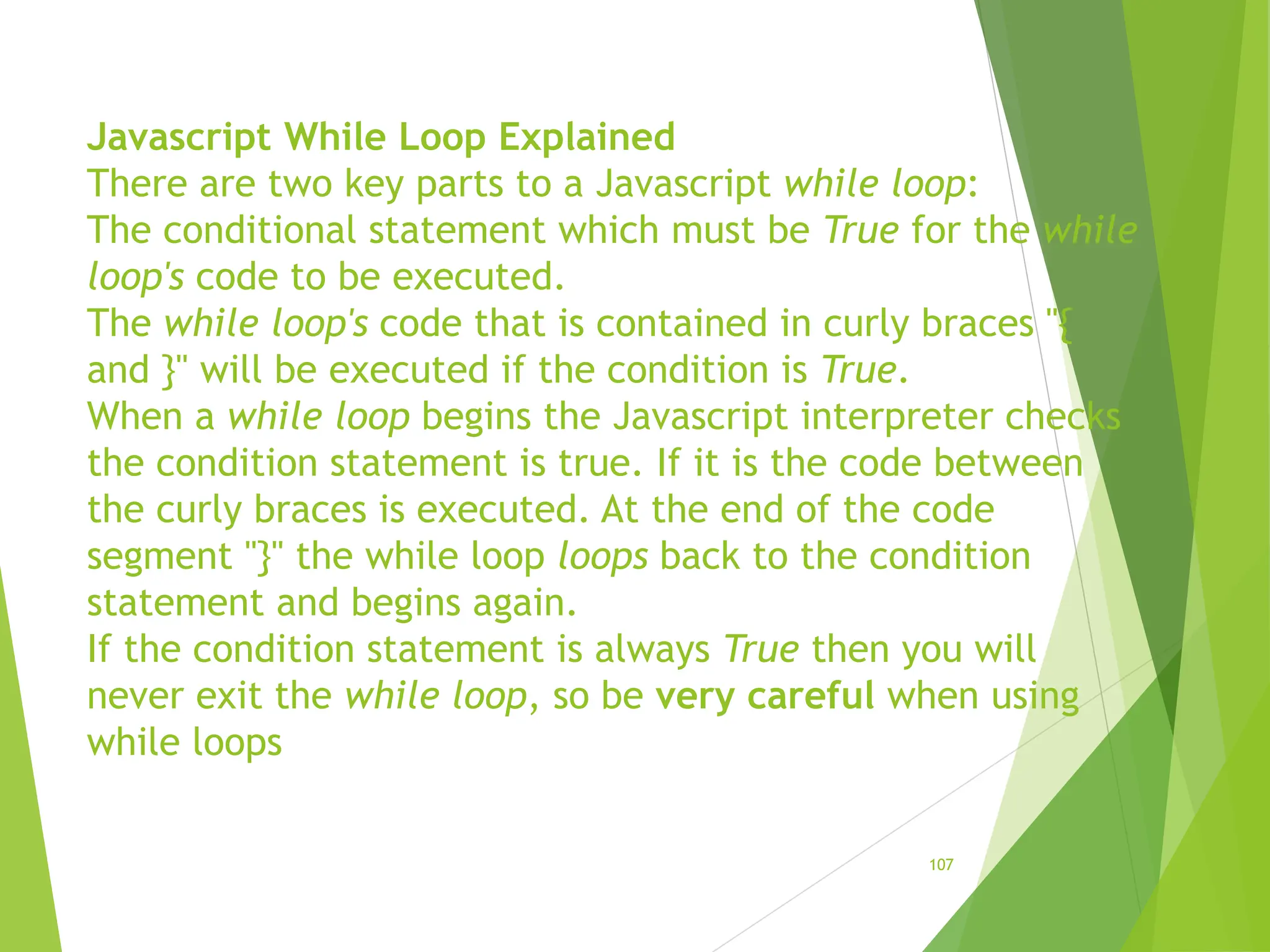 Javascript While Loop Explained
There are two key parts to a Javascript while loop:
The conditional statement which must be True for the while
loop's code to be executed.
The while loop's code that is contained in curly braces "{
and }" will be executed if the condition is True.
When a while loop begins the Javascript interpreter checks
the condition statement is true. If it is the code between
the curly braces is executed. At the end of the code
segment "}" the while loop loops back to the condition
statement and begins again.
If the condition statement is always True then you will
never exit the while loop, so be very careful when using
while loops
107
 
