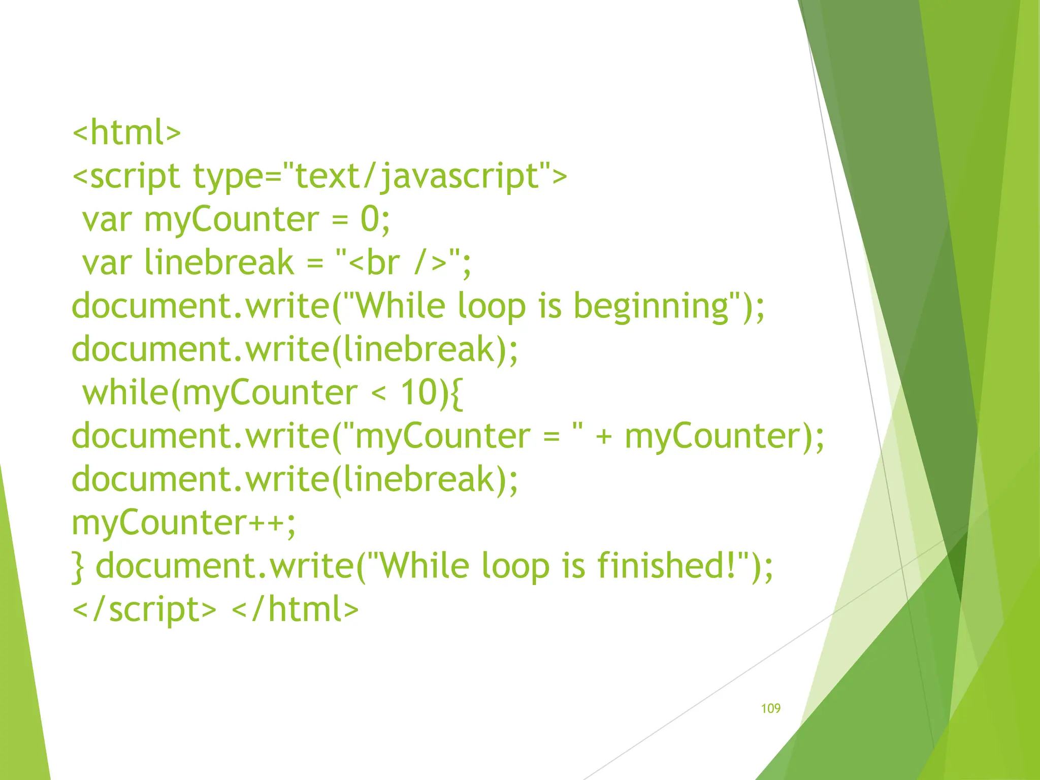 <html>
<script type="text/javascript">
var myCounter = 0;
var linebreak = "<br />";
document.write("While loop is beginning");
document.write(linebreak);
while(myCounter < 10){
document.write("myCounter = " + myCounter);
document.write(linebreak);
myCounter++;
} document.write("While loop is finished!");
</script> </html>
109
 