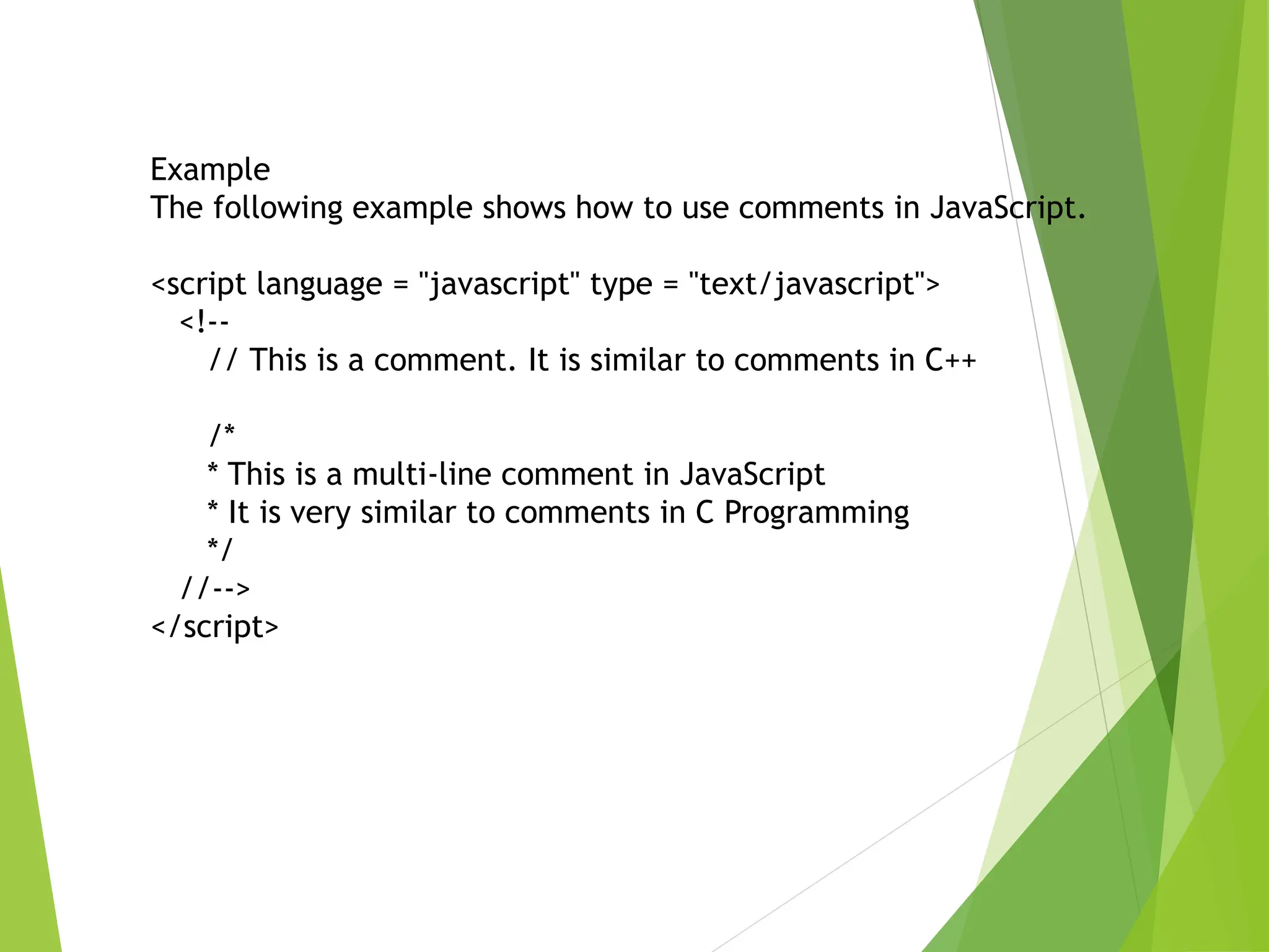 Example
The following example shows how to use comments in JavaScript.
<script language = "javascript" type = "text/javascript">
<!--
// This is a comment. It is similar to comments in C++
/*
* This is a multi-line comment in JavaScript
* It is very similar to comments in C Programming
*/
//-->
</script>
 