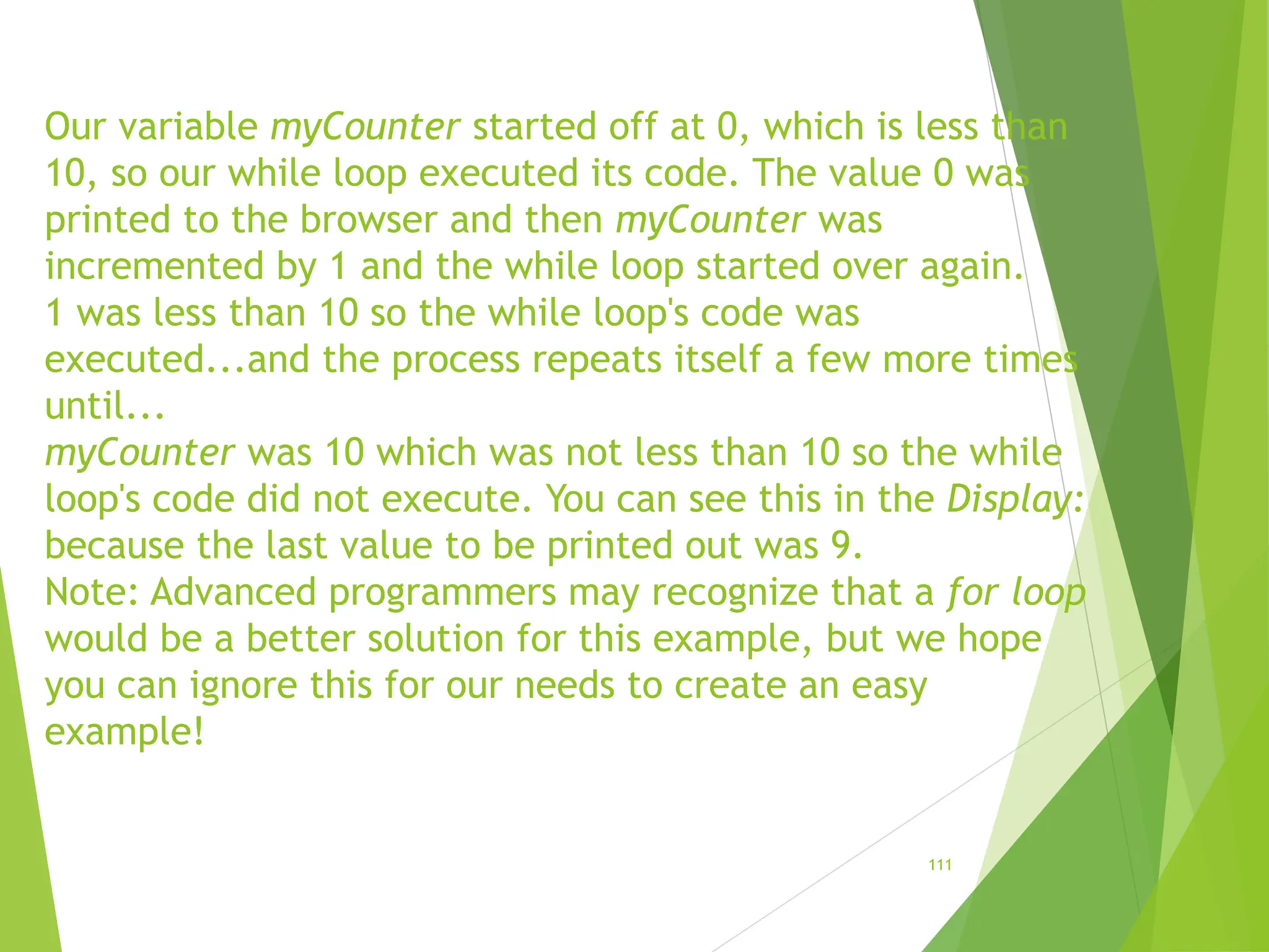 Our variable myCounter started off at 0, which is less than
10, so our while loop executed its code. The value 0 was
printed to the browser and then myCounter was
incremented by 1 and the while loop started over again.
1 was less than 10 so the while loop's code was
executed...and the process repeats itself a few more times
until...
myCounter was 10 which was not less than 10 so the while
loop's code did not execute. You can see this in the Display:
because the last value to be printed out was 9.
Note: Advanced programmers may recognize that a for loop
would be a better solution for this example, but we hope
you can ignore this for our needs to create an easy
example!
111
 