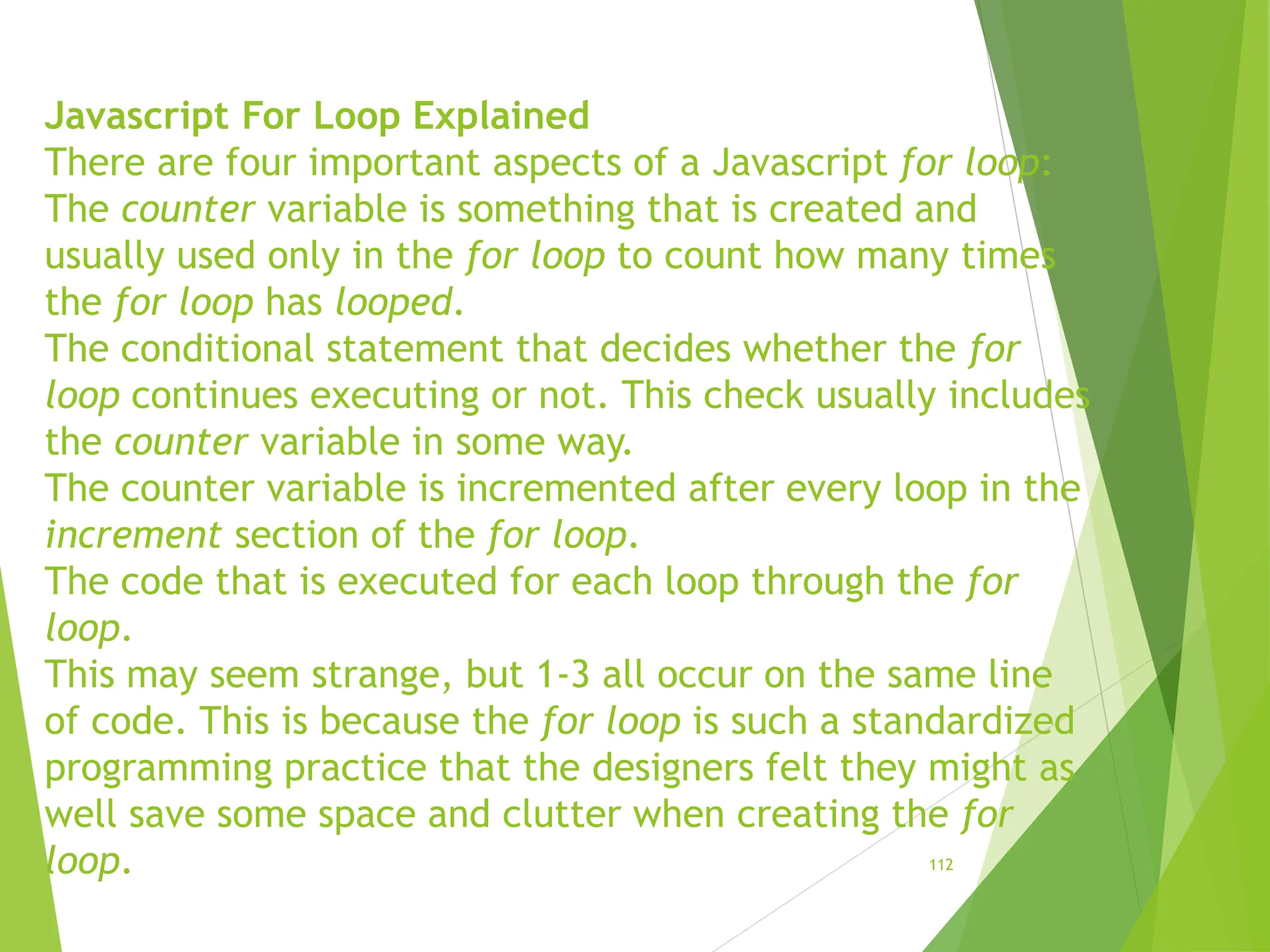 Javascript For Loop Explained
There are four important aspects of a Javascript for loop:
The counter variable is something that is created and
usually used only in the for loop to count how many times
the for loop has looped.
The conditional statement that decides whether the for
loop continues executing or not. This check usually includes
the counter variable in some way.
The counter variable is incremented after every loop in the
increment section of the for loop.
The code that is executed for each loop through the for
loop.
This may seem strange, but 1-3 all occur on the same line
of code. This is because the for loop is such a standardized
programming practice that the designers felt they might as
well save some space and clutter when creating the for
loop. 112
 