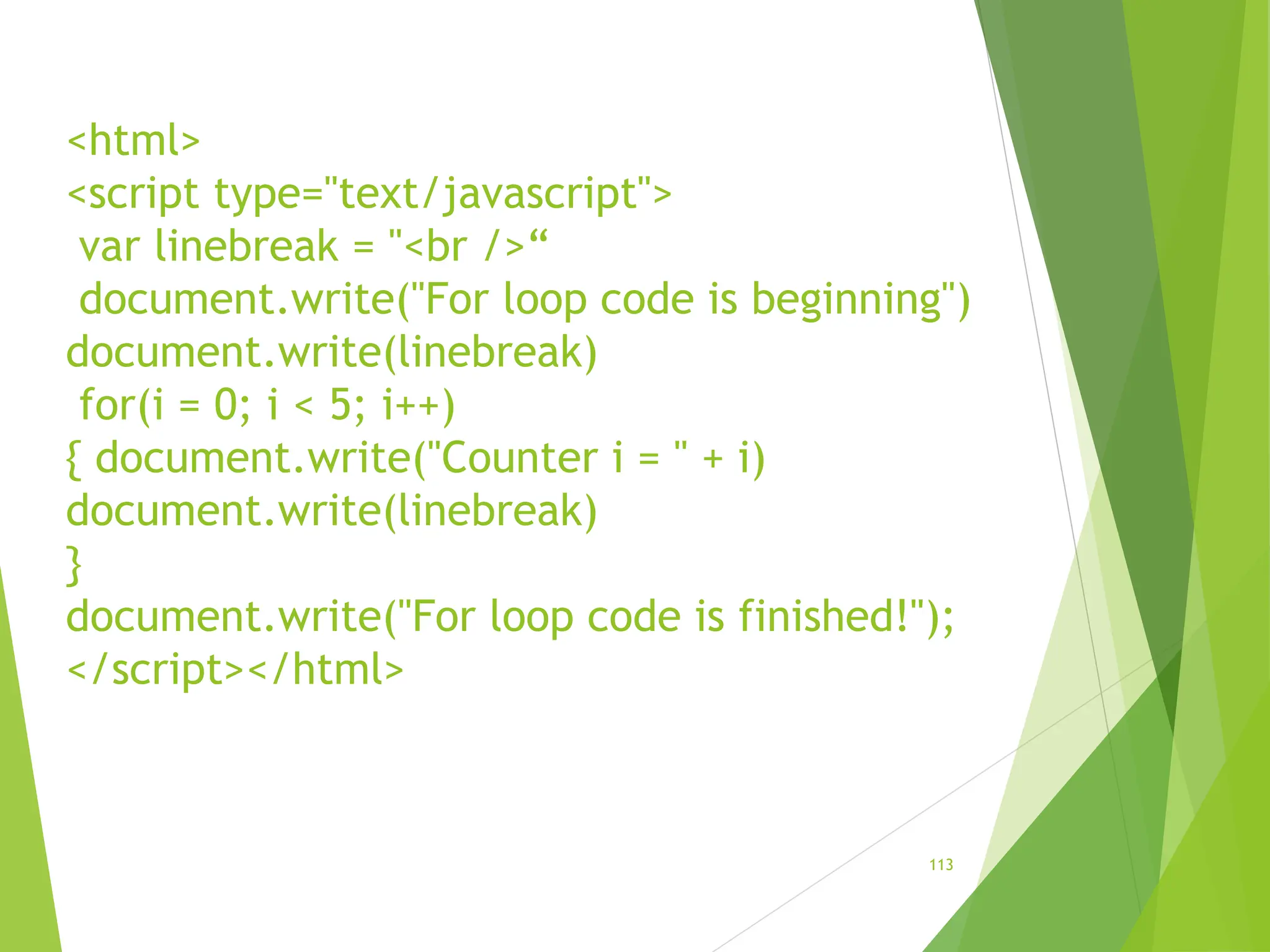 <html>
<script type="text/javascript">
var linebreak = "<br />“
document.write("For loop code is beginning")
document.write(linebreak)
for(i = 0; i < 5; i++)
{ document.write("Counter i = " + i)
document.write(linebreak)
}
document.write("For loop code is finished!");
</script></html>
113
 