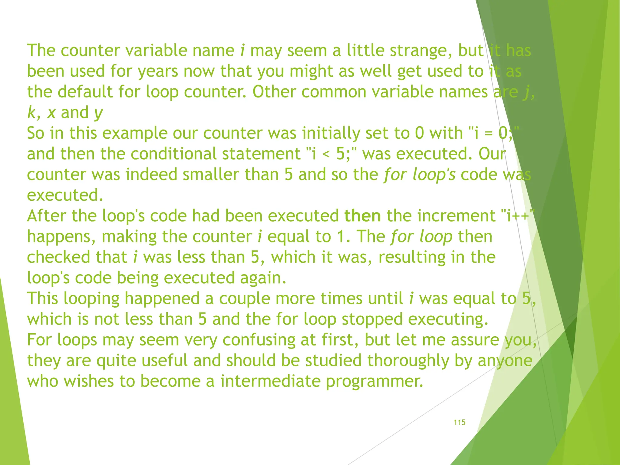 The counter variable name i may seem a little strange, but it has
been used for years now that you might as well get used to it as
the default for loop counter. Other common variable names are j,
k, x and y
So in this example our counter was initially set to 0 with "i = 0;"
and then the conditional statement "i < 5;" was executed. Our
counter was indeed smaller than 5 and so the for loop's code was
executed.
After the loop's code had been executed then the increment "i++"
happens, making the counter i equal to 1. The for loop then
checked that i was less than 5, which it was, resulting in the
loop's code being executed again.
This looping happened a couple more times until i was equal to 5,
which is not less than 5 and the for loop stopped executing.
For loops may seem very confusing at first, but let me assure you,
they are quite useful and should be studied thoroughly by anyone
who wishes to become a intermediate programmer.
115
 