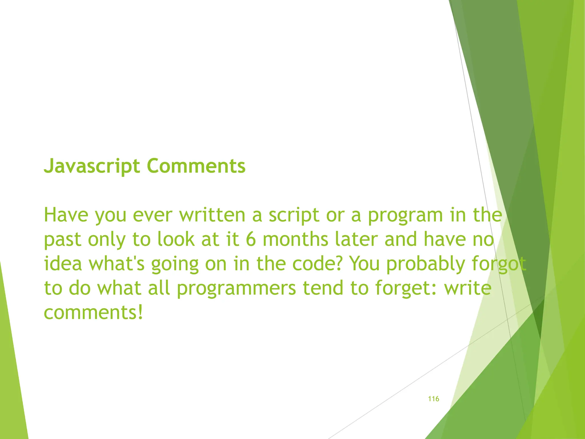 Javascript Comments
Have you ever written a script or a program in the
past only to look at it 6 months later and have no
idea what's going on in the code? You probably forgot
to do what all programmers tend to forget: write
comments!
116
 