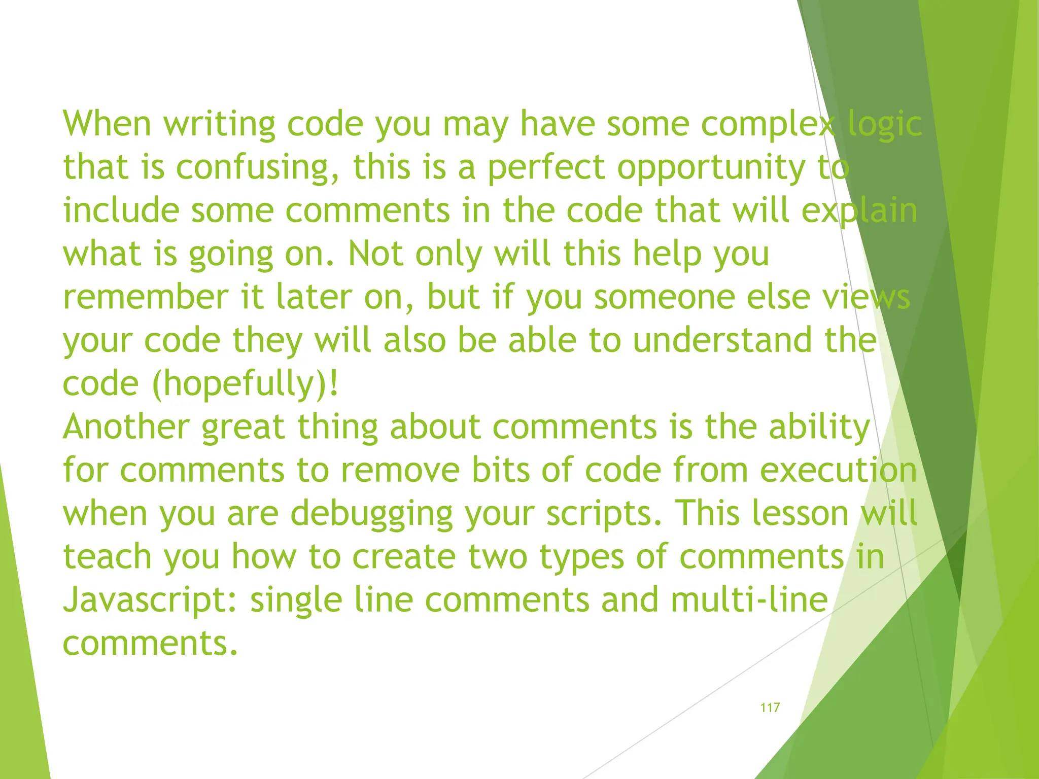 When writing code you may have some complex logic
that is confusing, this is a perfect opportunity to
include some comments in the code that will explain
what is going on. Not only will this help you
remember it later on, but if you someone else views
your code they will also be able to understand the
code (hopefully)!
Another great thing about comments is the ability
for comments to remove bits of code from execution
when you are debugging your scripts. This lesson will
teach you how to create two types of comments in
Javascript: single line comments and multi-line
comments.
117
 