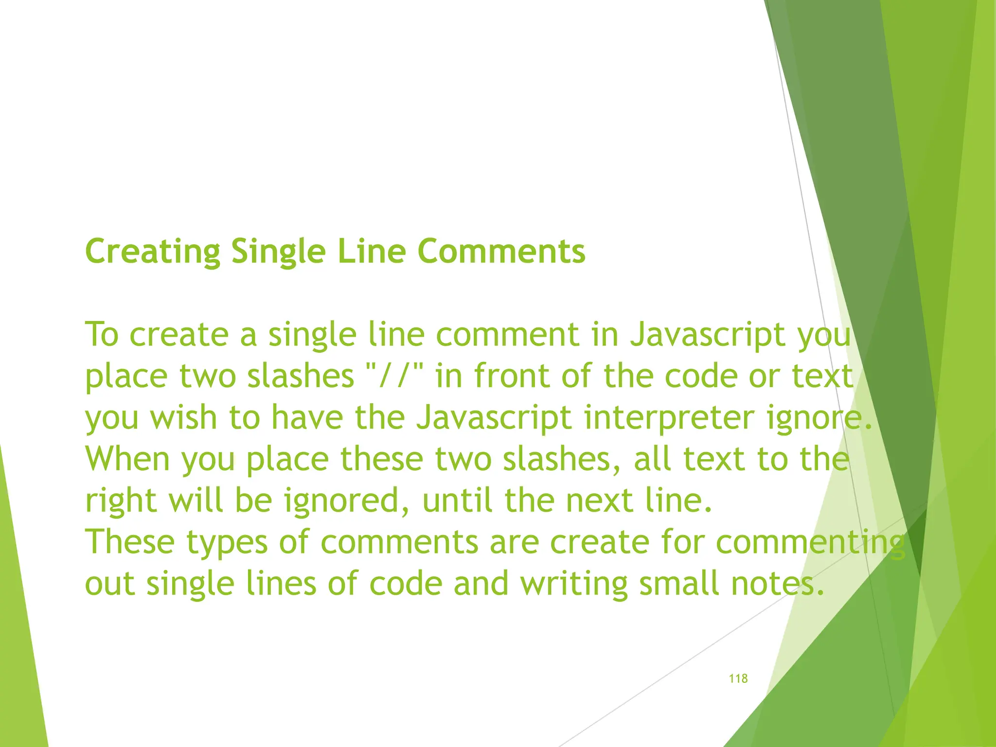 Creating Single Line Comments
To create a single line comment in Javascript you
place two slashes "//" in front of the code or text
you wish to have the Javascript interpreter ignore.
When you place these two slashes, all text to the
right will be ignored, until the next line.
These types of comments are create for commenting
out single lines of code and writing small notes.
118
 