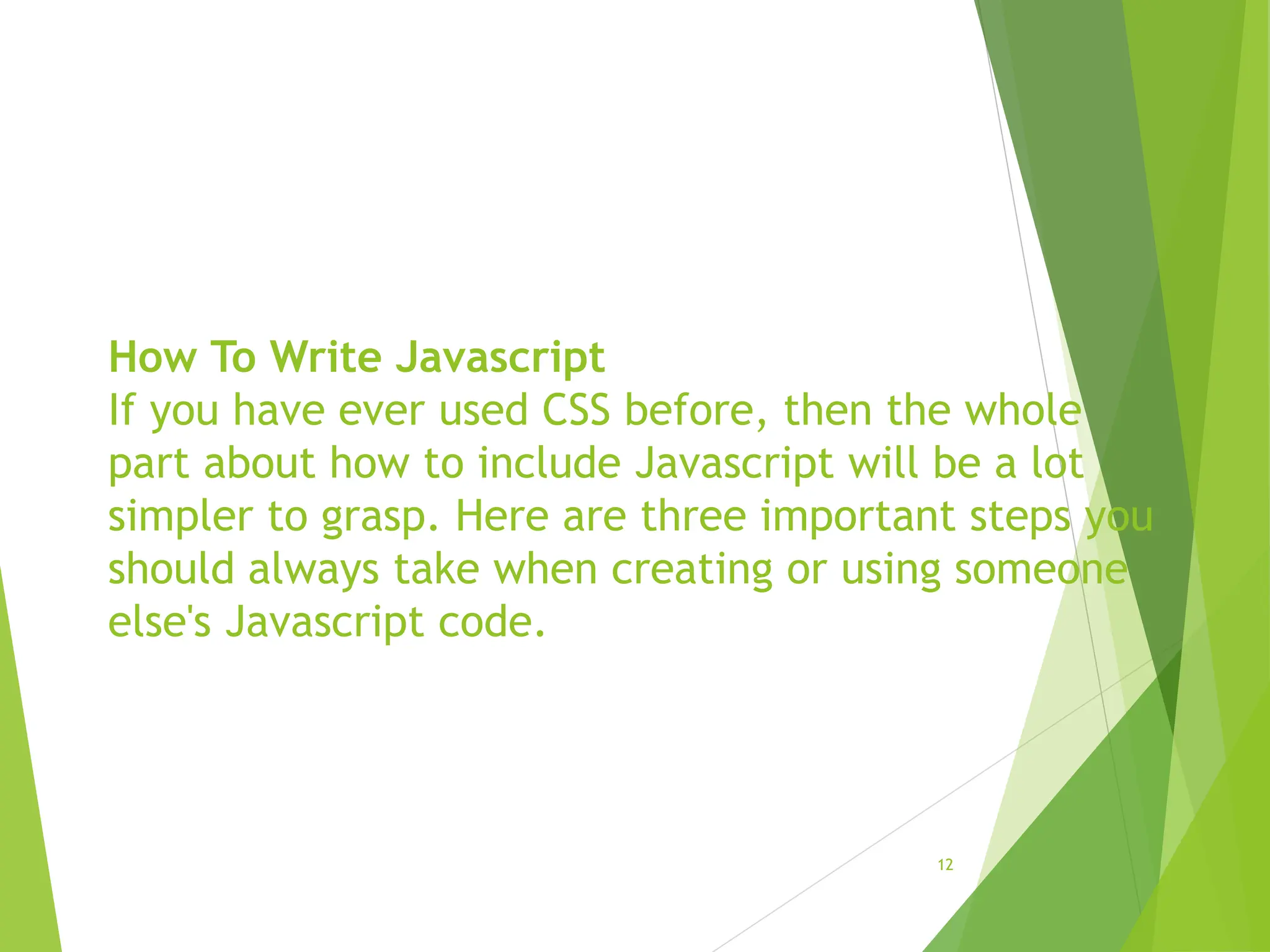 How To Write Javascript
If you have ever used CSS before, then the whole
part about how to include Javascript will be a lot
simpler to grasp. Here are three important steps you
should always take when creating or using someone
else's Javascript code.
12
 