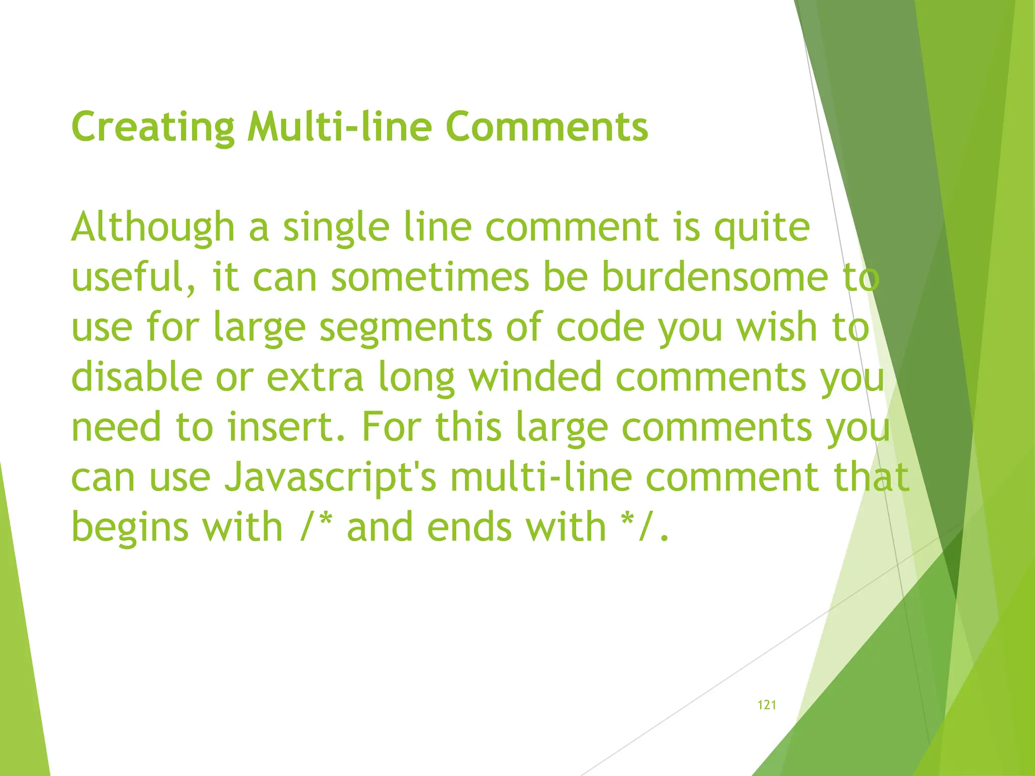 Creating Multi-line Comments
Although a single line comment is quite
useful, it can sometimes be burdensome to
use for large segments of code you wish to
disable or extra long winded comments you
need to insert. For this large comments you
can use Javascript's multi-line comment that
begins with /* and ends with */.
121
 