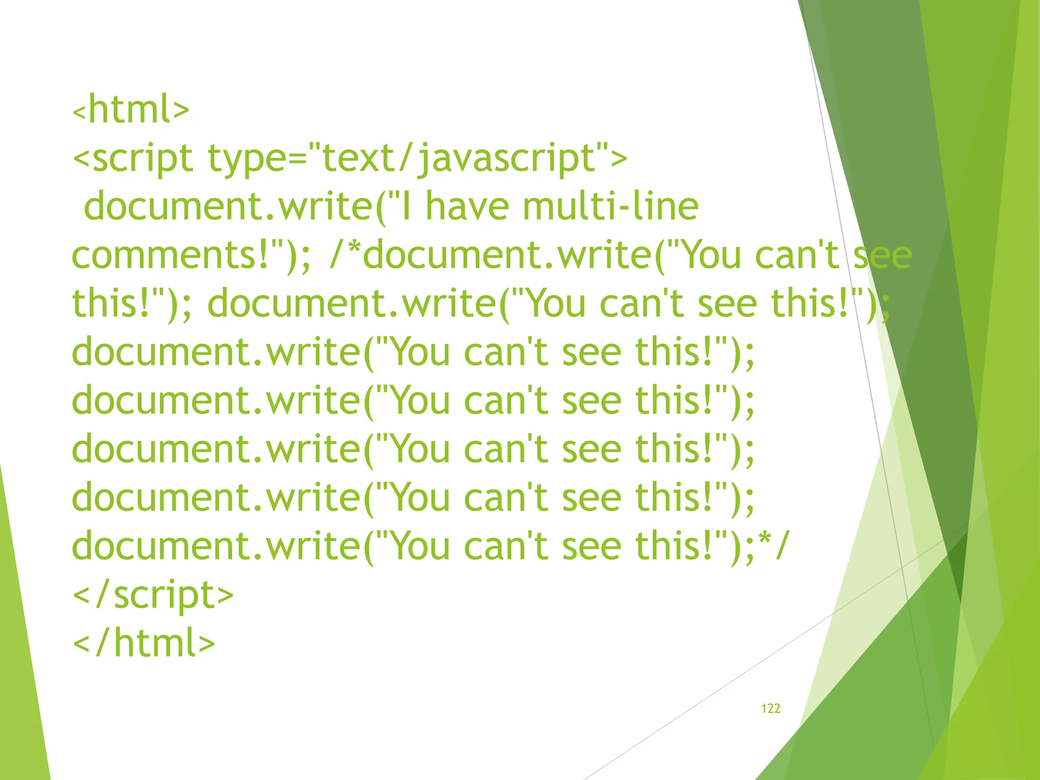 <html>
<script type="text/javascript">
document.write("I have multi-line
comments!"); /*document.write("You can't see
this!"); document.write("You can't see this!");
document.write("You can't see this!");
document.write("You can't see this!");
document.write("You can't see this!");
document.write("You can't see this!");
document.write("You can't see this!");*/
</script>
</html>
122
 