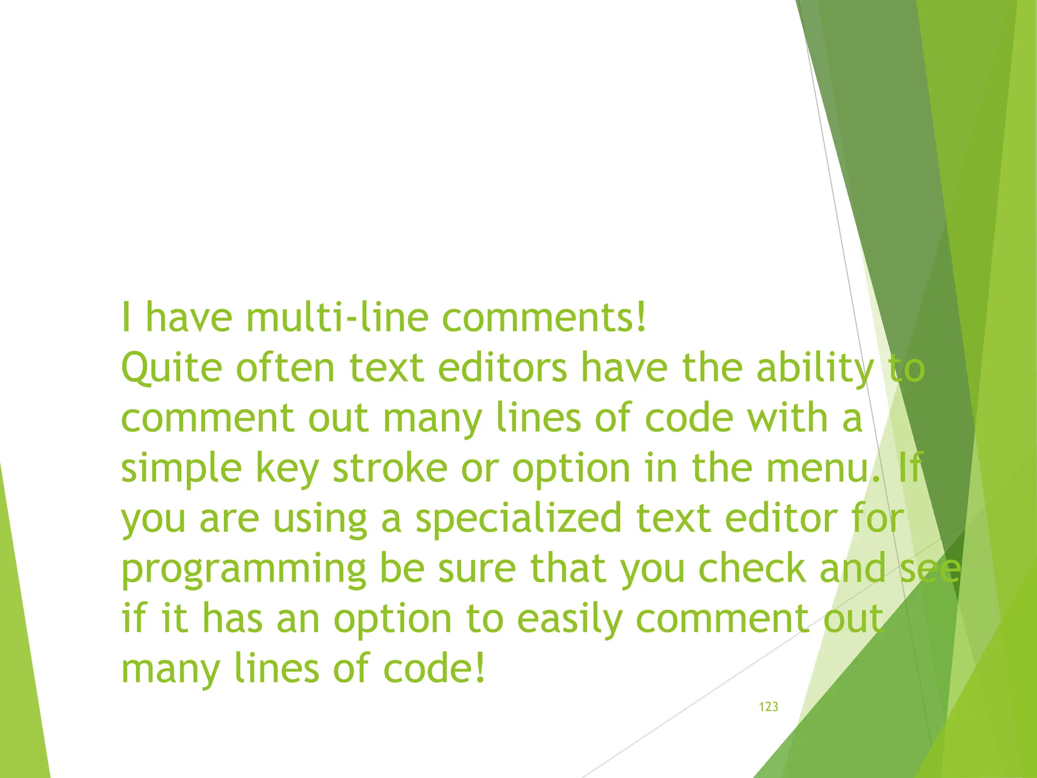 I have multi-line comments!
Quite often text editors have the ability to
comment out many lines of code with a
simple key stroke or option in the menu. If
you are using a specialized text editor for
programming be sure that you check and see
if it has an option to easily comment out
many lines of code!
123
 