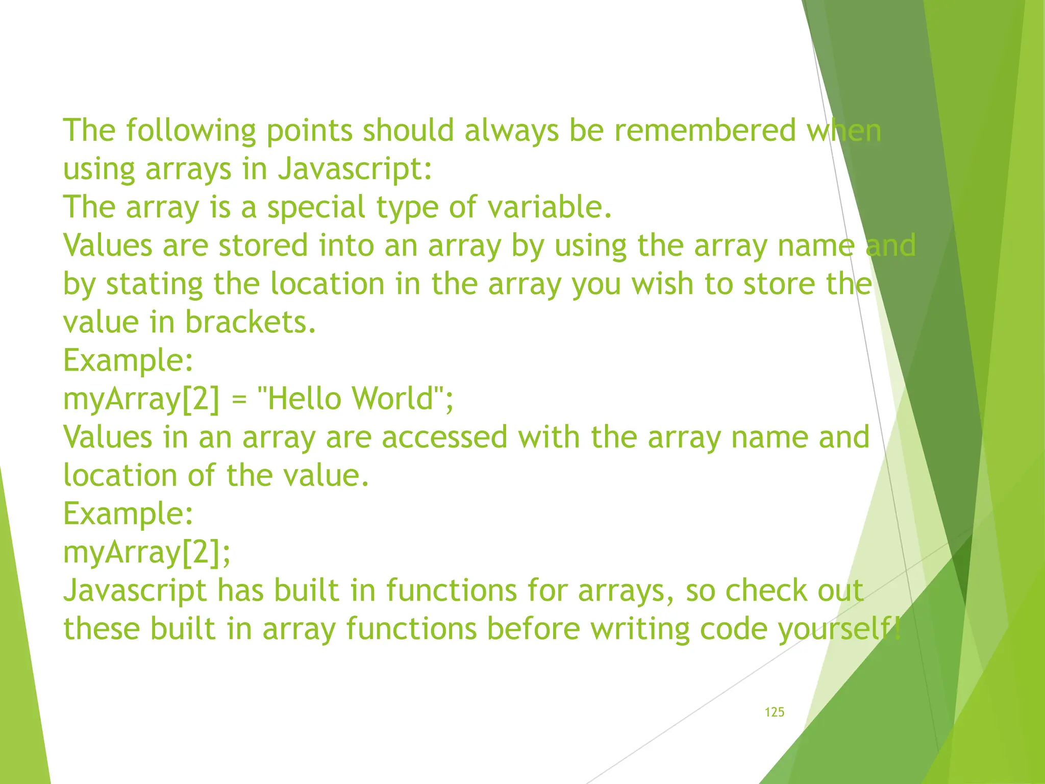 The following points should always be remembered when
using arrays in Javascript:
The array is a special type of variable.
Values are stored into an array by using the array name and
by stating the location in the array you wish to store the
value in brackets.
Example:
myArray[2] = "Hello World";
Values in an array are accessed with the array name and
location of the value.
Example:
myArray[2];
Javascript has built in functions for arrays, so check out
these built in array functions before writing code yourself!
125
 