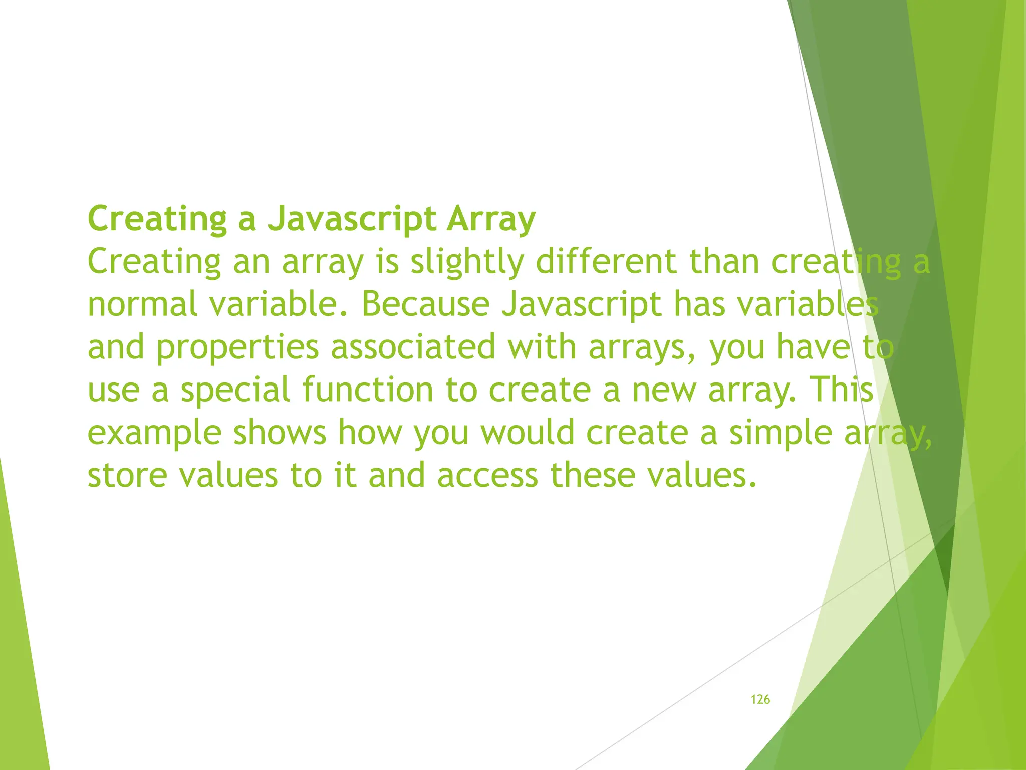 Creating a Javascript Array
Creating an array is slightly different than creating a
normal variable. Because Javascript has variables
and properties associated with arrays, you have to
use a special function to create a new array. This
example shows how you would create a simple array,
store values to it and access these values.
126
 