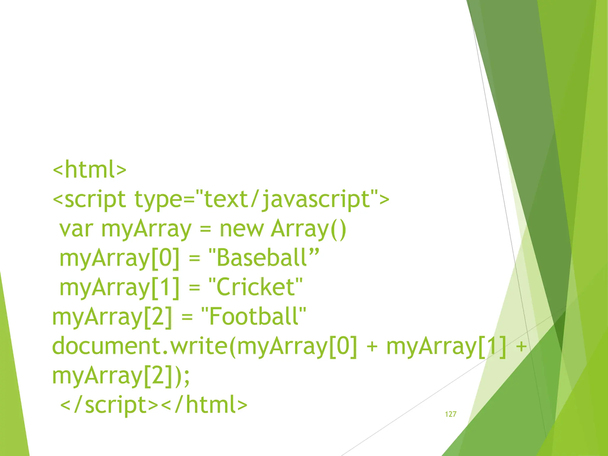 <html>
<script type="text/javascript">
var myArray = new Array()
myArray[0] = "Baseball”
myArray[1] = "Cricket"
myArray[2] = "Football"
document.write(myArray[0] + myArray[1] +
myArray[2]);
</script></html> 127
 