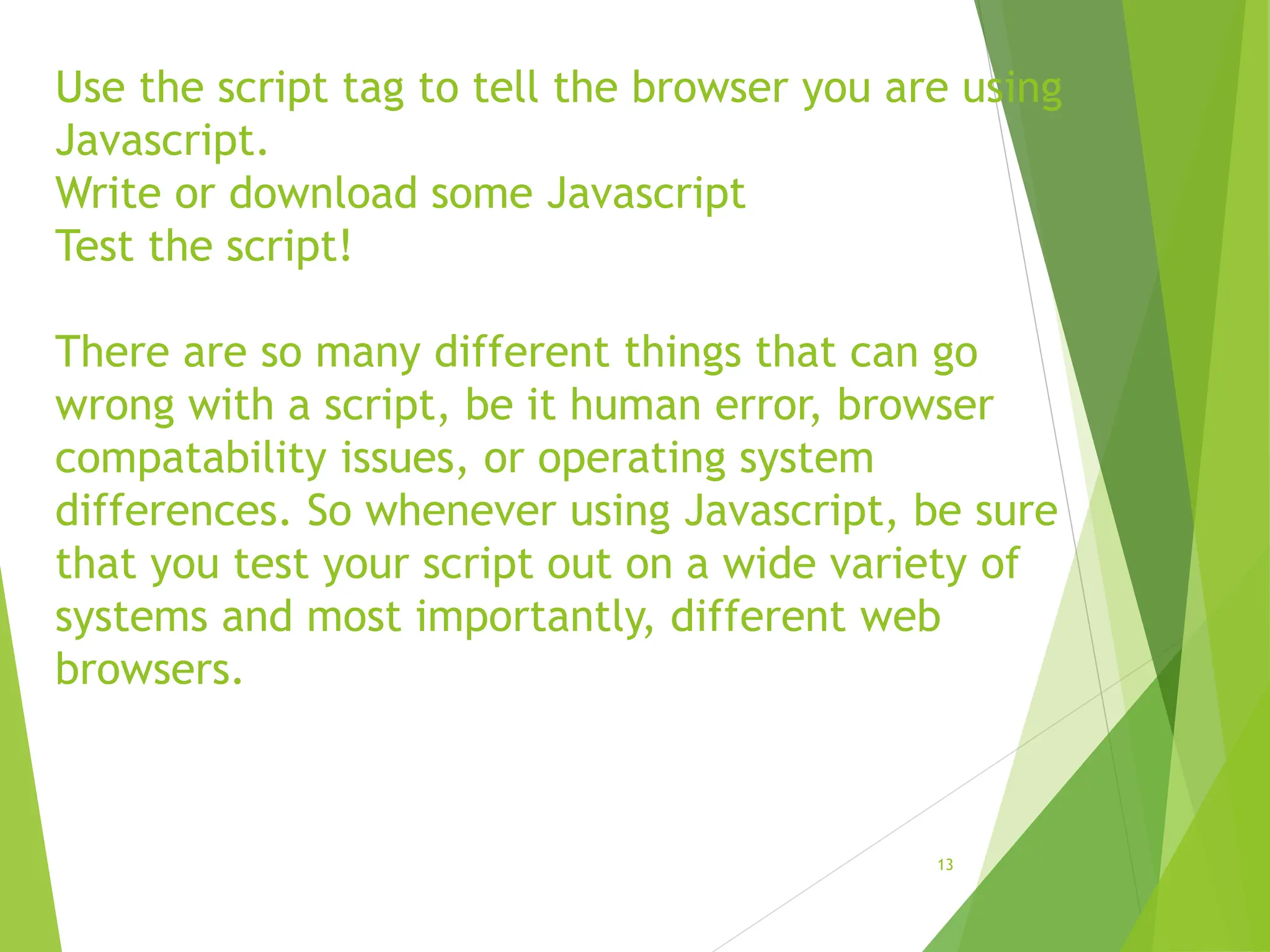 Use the script tag to tell the browser you are using
Javascript.
Write or download some Javascript
Test the script!
There are so many different things that can go
wrong with a script, be it human error, browser
compatability issues, or operating system
differences. So whenever using Javascript, be sure
that you test your script out on a wide variety of
systems and most importantly, different web
browsers.
13
 