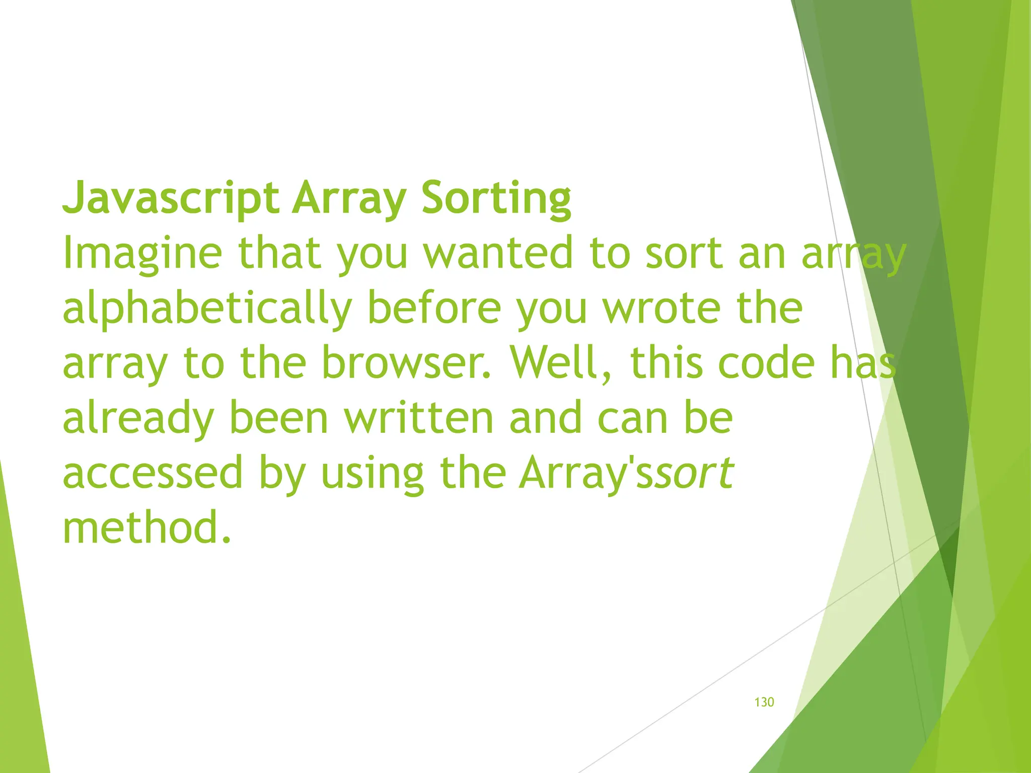 Javascript Array Sorting
Imagine that you wanted to sort an array
alphabetically before you wrote the
array to the browser. Well, this code has
already been written and can be
accessed by using the Array'ssort
method.
130
 