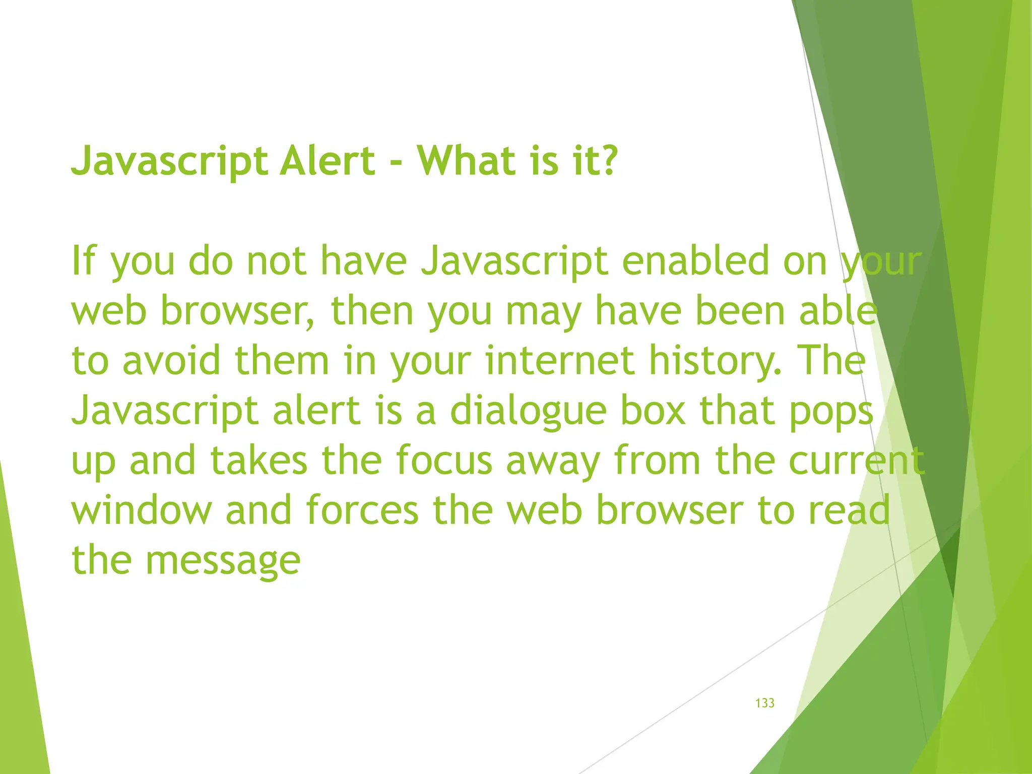 Javascript Alert - What is it?
If you do not have Javascript enabled on your
web browser, then you may have been able
to avoid them in your internet history. The
Javascript alert is a dialogue box that pops
up and takes the focus away from the current
window and forces the web browser to read
the message
133
 