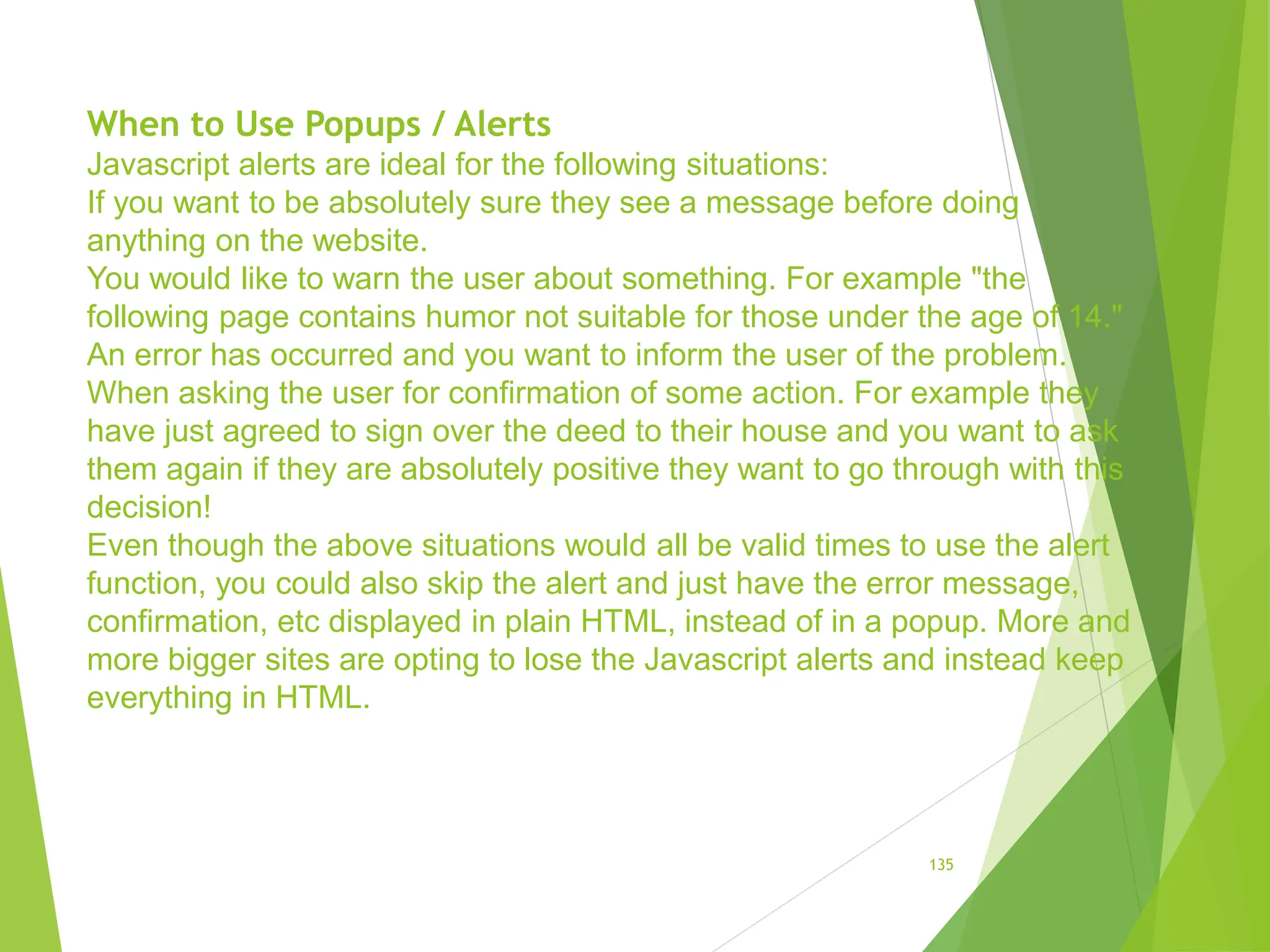 When to Use Popups / Alerts
Javascript alerts are ideal for the following situations:
If you want to be absolutely sure they see a message before doing
anything on the website.
You would like to warn the user about something. For example "the
following page contains humor not suitable for those under the age of 14."
An error has occurred and you want to inform the user of the problem.
When asking the user for confirmation of some action. For example they
have just agreed to sign over the deed to their house and you want to ask
them again if they are absolutely positive they want to go through with this
decision!
Even though the above situations would all be valid times to use the alert
function, you could also skip the alert and just have the error message,
confirmation, etc displayed in plain HTML, instead of in a popup. More and
more bigger sites are opting to lose the Javascript alerts and instead keep
everything in HTML.
135
 