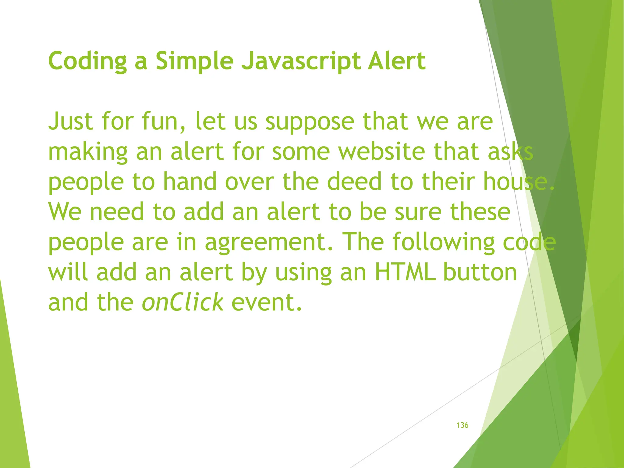 Coding a Simple Javascript Alert
Just for fun, let us suppose that we are
making an alert for some website that asks
people to hand over the deed to their house.
We need to add an alert to be sure these
people are in agreement. The following code
will add an alert by using an HTML button
and the onClick event.
136
 