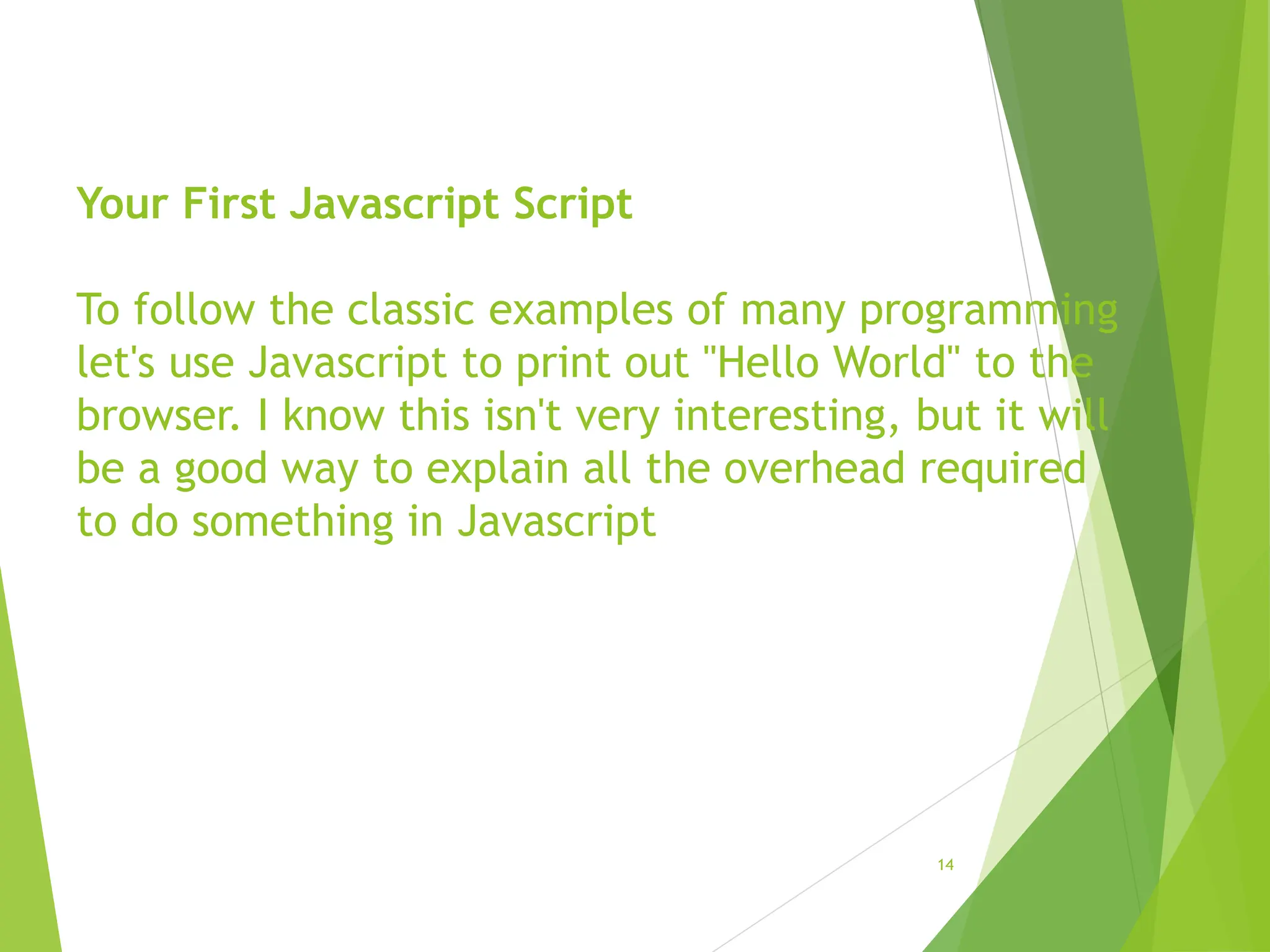 Your First Javascript Script
To follow the classic examples of many programming
let's use Javascript to print out "Hello World" to the
browser. I know this isn't very interesting, but it will
be a good way to explain all the overhead required
to do something in Javascript
14
 