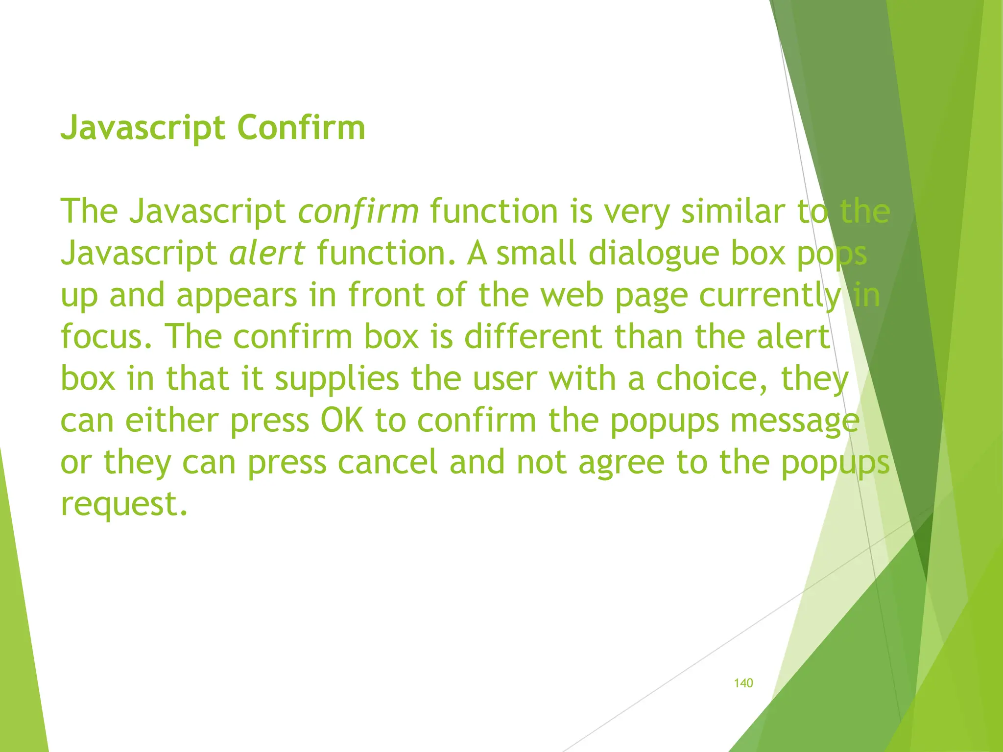 Javascript Confirm
The Javascript confirm function is very similar to the
Javascript alert function. A small dialogue box pops
up and appears in front of the web page currently in
focus. The confirm box is different than the alert
box in that it supplies the user with a choice, they
can either press OK to confirm the popups message
or they can press cancel and not agree to the popups
request.
140
 