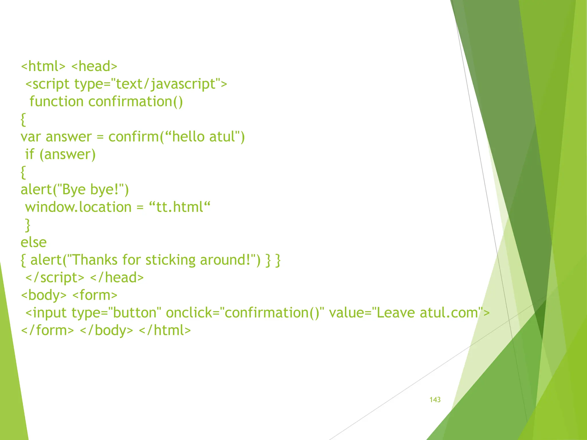<html> <head>
<script type="text/javascript">
function confirmation()
{
var answer = confirm(“hello atul")
if (answer)
{
alert("Bye bye!")
window.location = “tt.html“
}
else
{ alert("Thanks for sticking around!") } }
</script> </head>
<body> <form>
<input type="button" onclick="confirmation()" value="Leave atul.com">
</form> </body> </html>
143
 