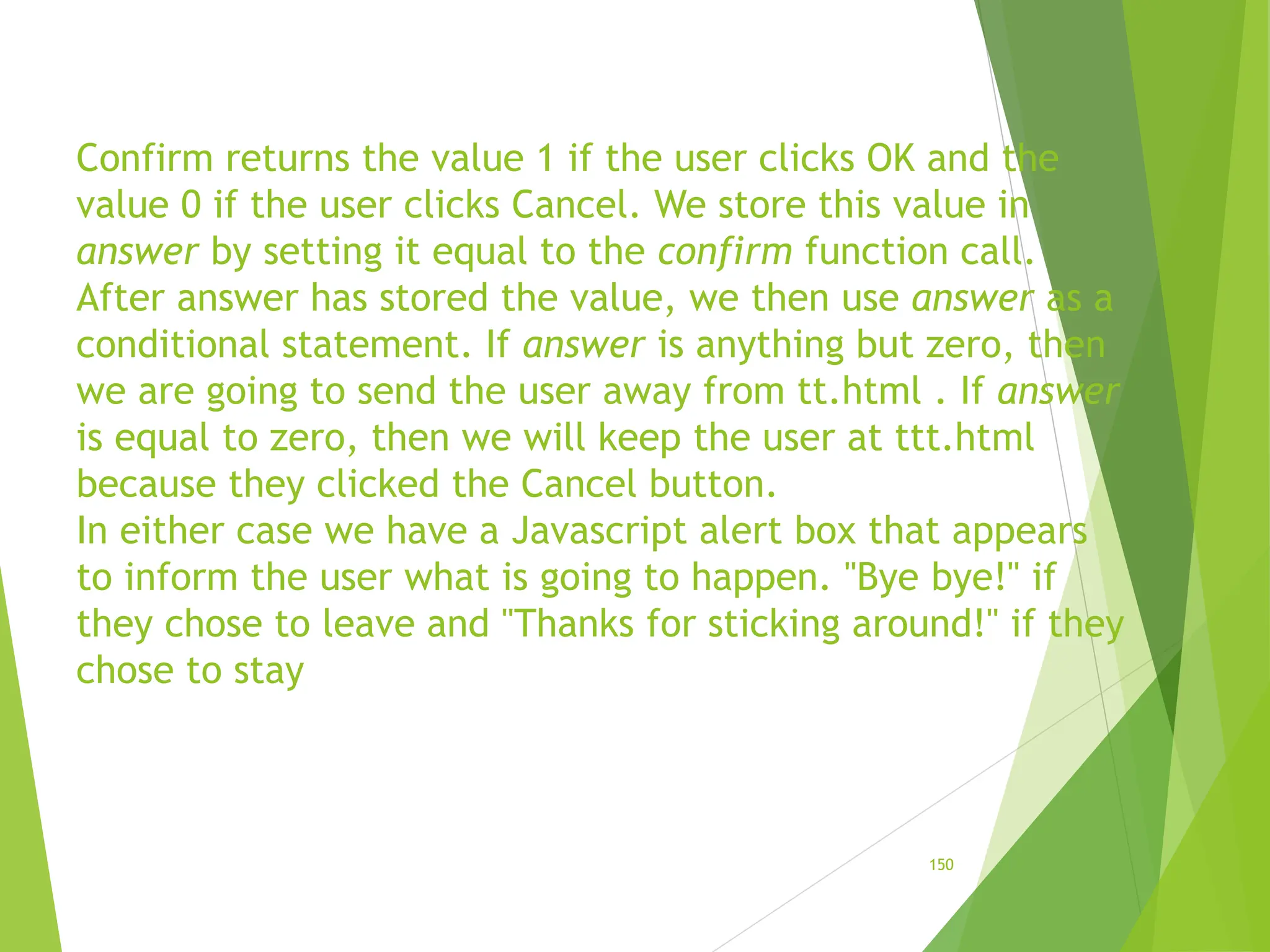 Confirm returns the value 1 if the user clicks OK and the
value 0 if the user clicks Cancel. We store this value in
answer by setting it equal to the confirm function call.
After answer has stored the value, we then use answer as a
conditional statement. If answer is anything but zero, then
we are going to send the user away from tt.html . If answer
is equal to zero, then we will keep the user at ttt.html
because they clicked the Cancel button.
In either case we have a Javascript alert box that appears
to inform the user what is going to happen. "Bye bye!" if
they chose to leave and "Thanks for sticking around!" if they
chose to stay
150
 
