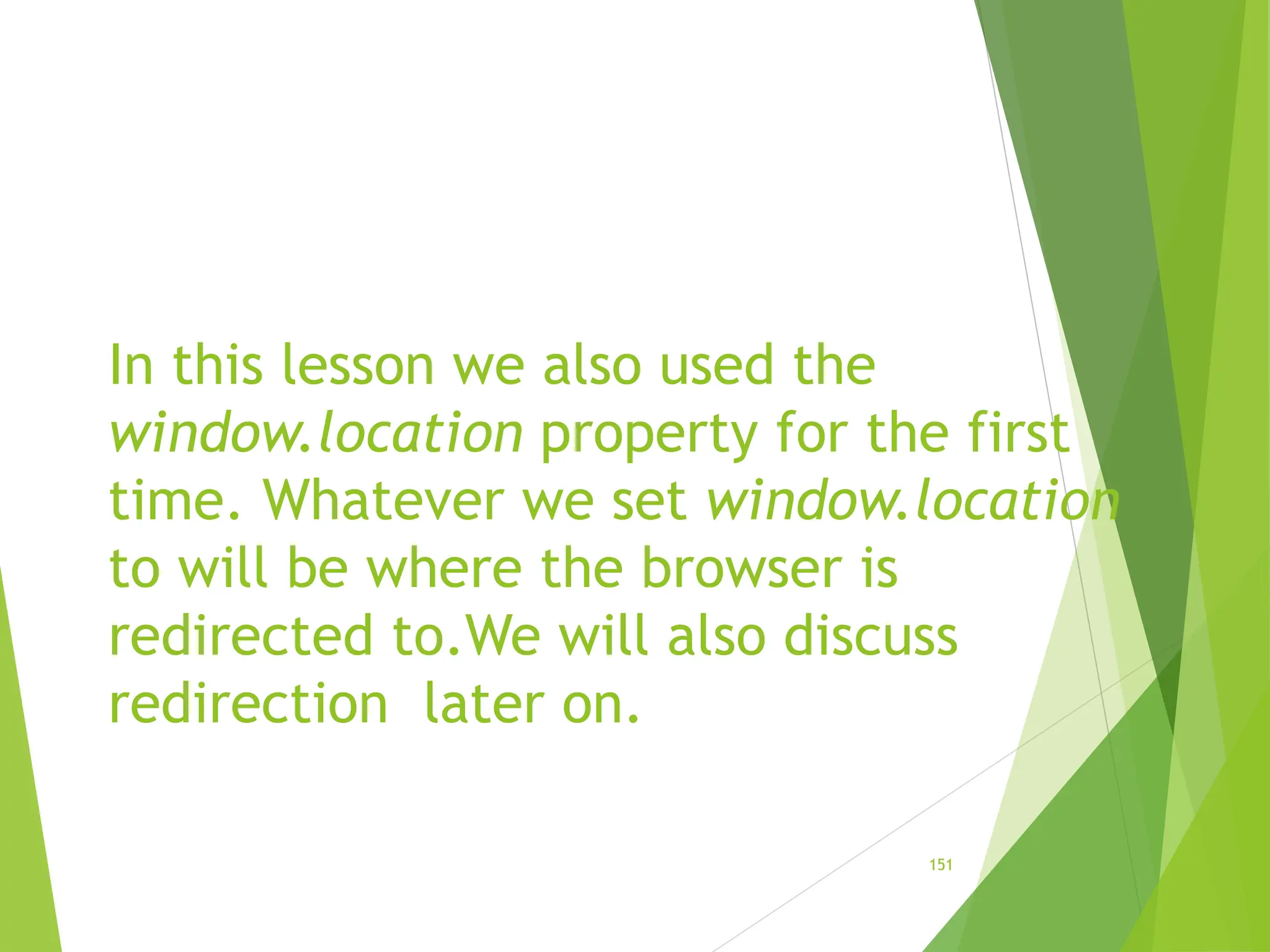 In this lesson we also used the
window.location property for the first
time. Whatever we set window.location
to will be where the browser is
redirected to.We will also discuss
redirection later on.
151
 