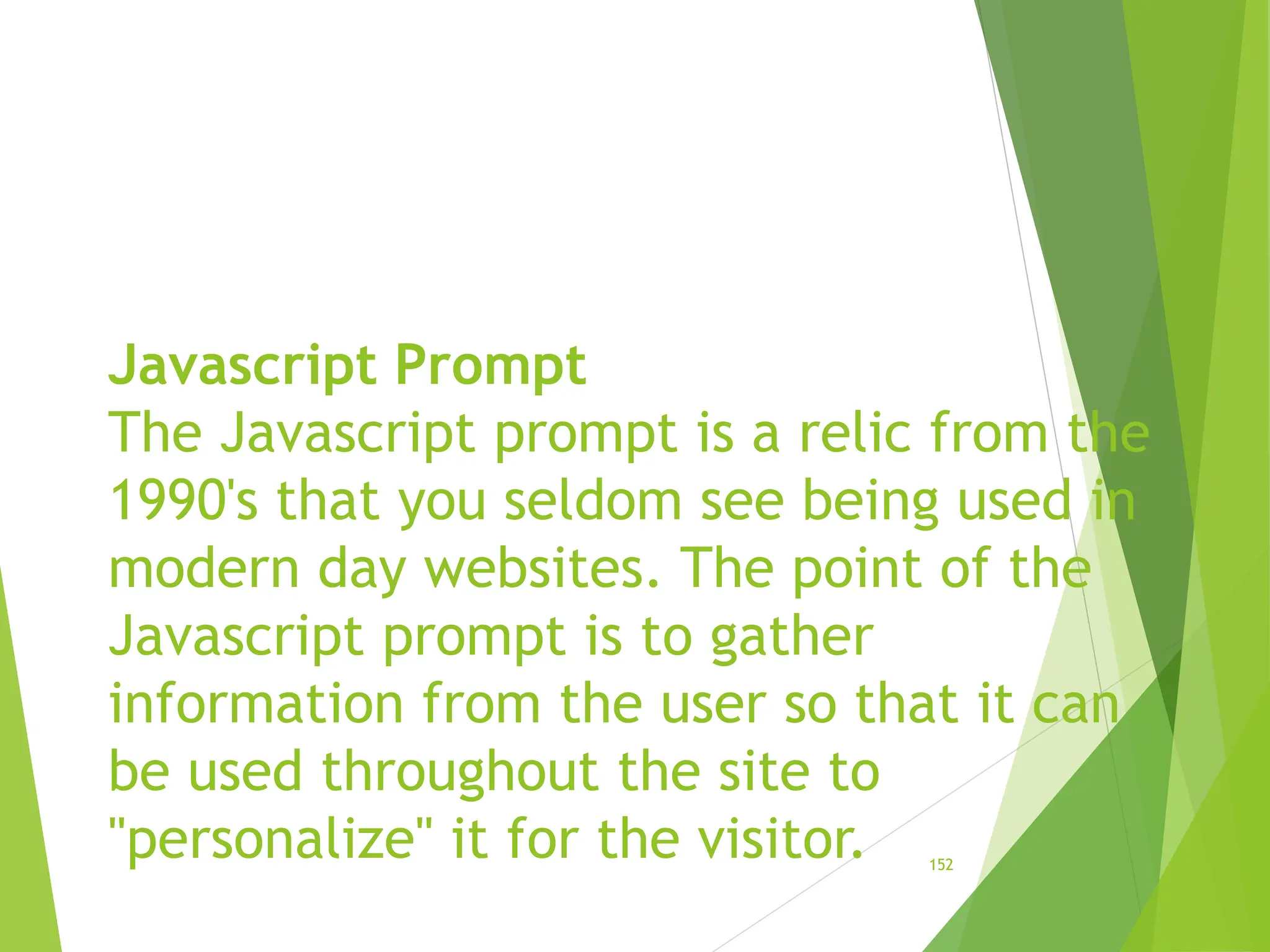 Javascript Prompt
The Javascript prompt is a relic from the
1990's that you seldom see being used in
modern day websites. The point of the
Javascript prompt is to gather
information from the user so that it can
be used throughout the site to
"personalize" it for the visitor. 152
 