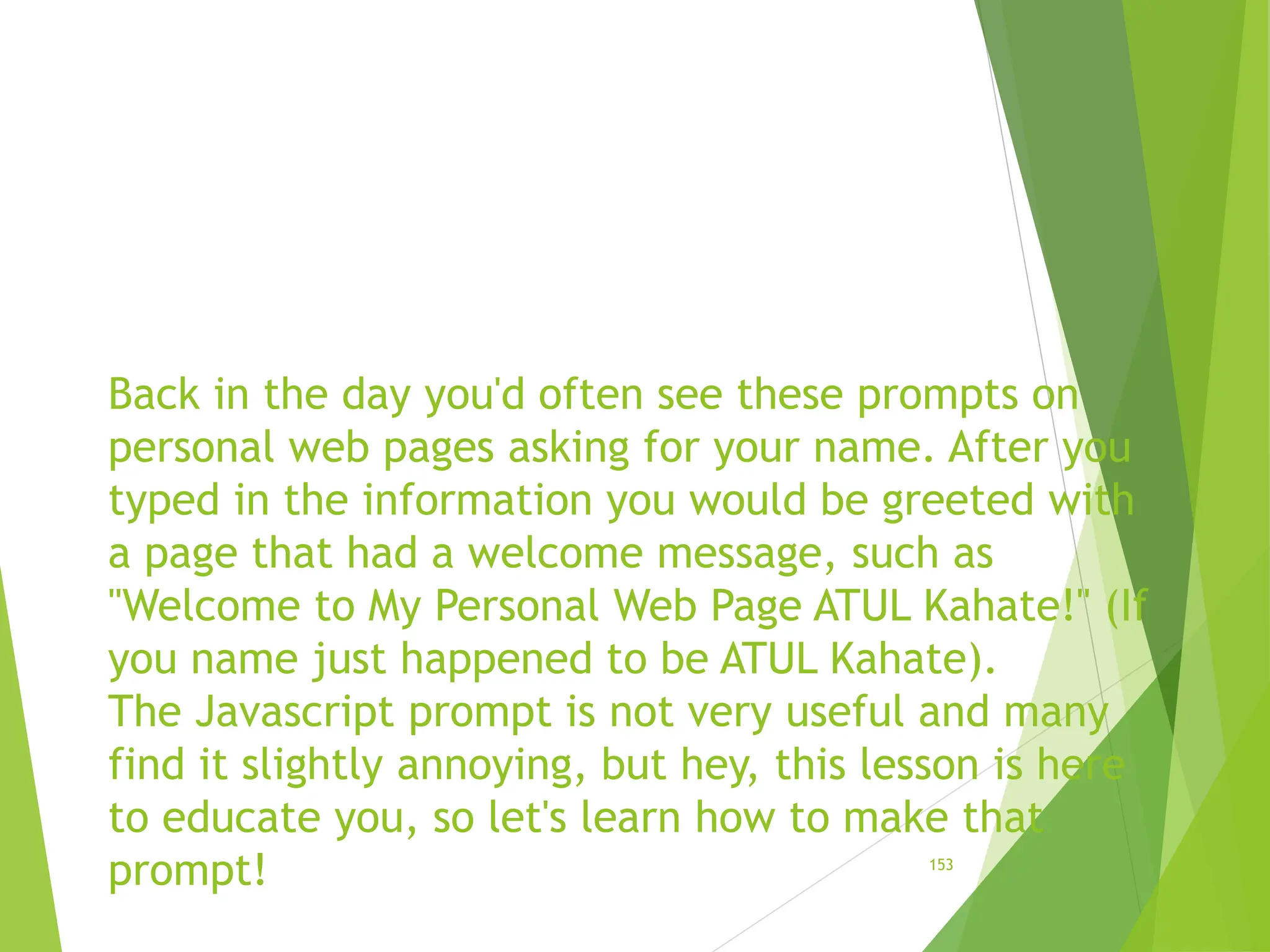 Back in the day you'd often see these prompts on
personal web pages asking for your name. After you
typed in the information you would be greeted with
a page that had a welcome message, such as
"Welcome to My Personal Web Page ATUL Kahate!" (If
you name just happened to be ATUL Kahate).
The Javascript prompt is not very useful and many
find it slightly annoying, but hey, this lesson is here
to educate you, so let's learn how to make that
prompt! 153
 