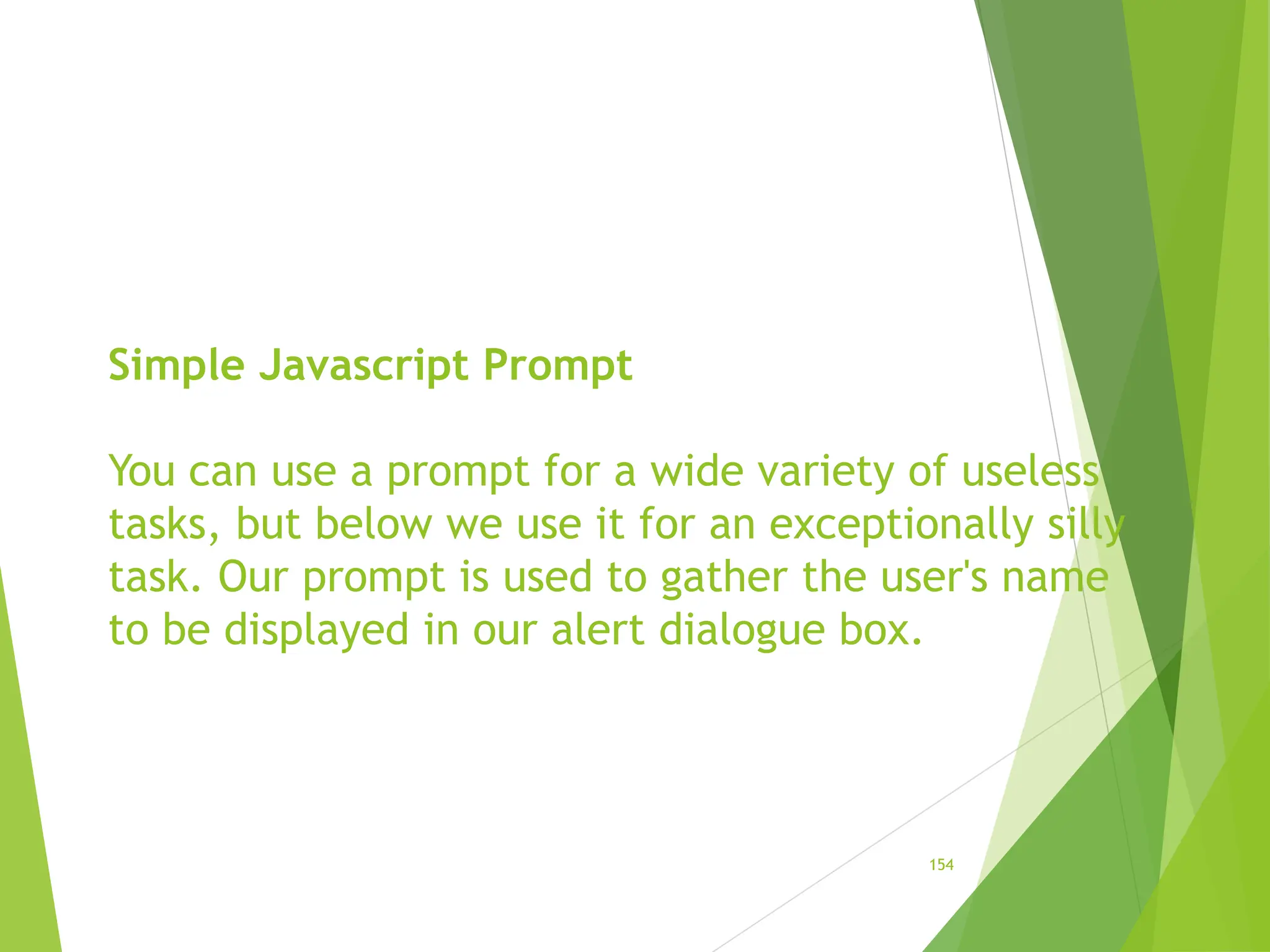 Simple Javascript Prompt
You can use a prompt for a wide variety of useless
tasks, but below we use it for an exceptionally silly
task. Our prompt is used to gather the user's name
to be displayed in our alert dialogue box.
154
 