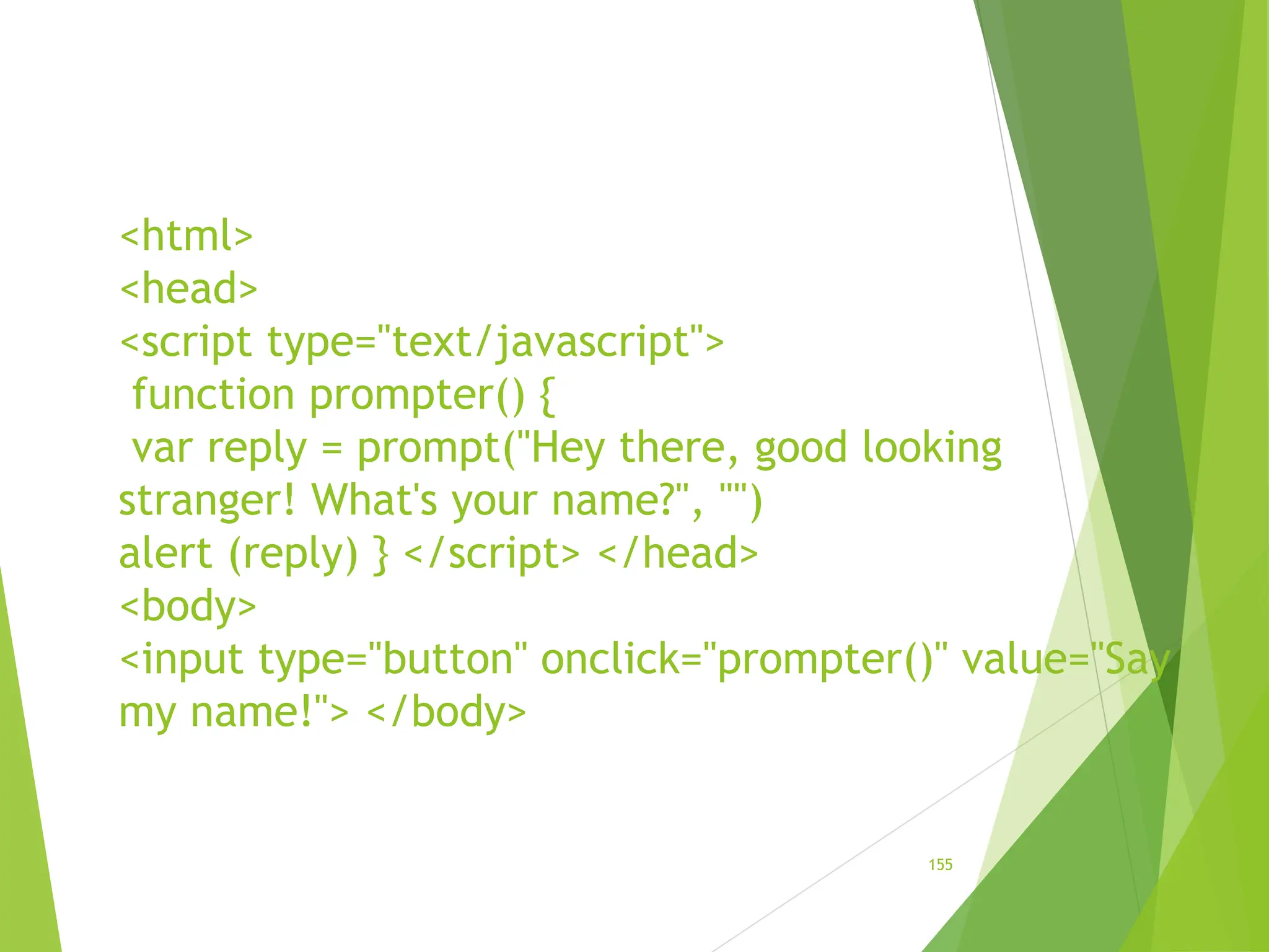 <html>
<head>
<script type="text/javascript">
function prompter() {
var reply = prompt("Hey there, good looking
stranger! What's your name?", "")
alert (reply) } </script> </head>
<body>
<input type="button" onclick="prompter()" value="Say
my name!"> </body>
155
 