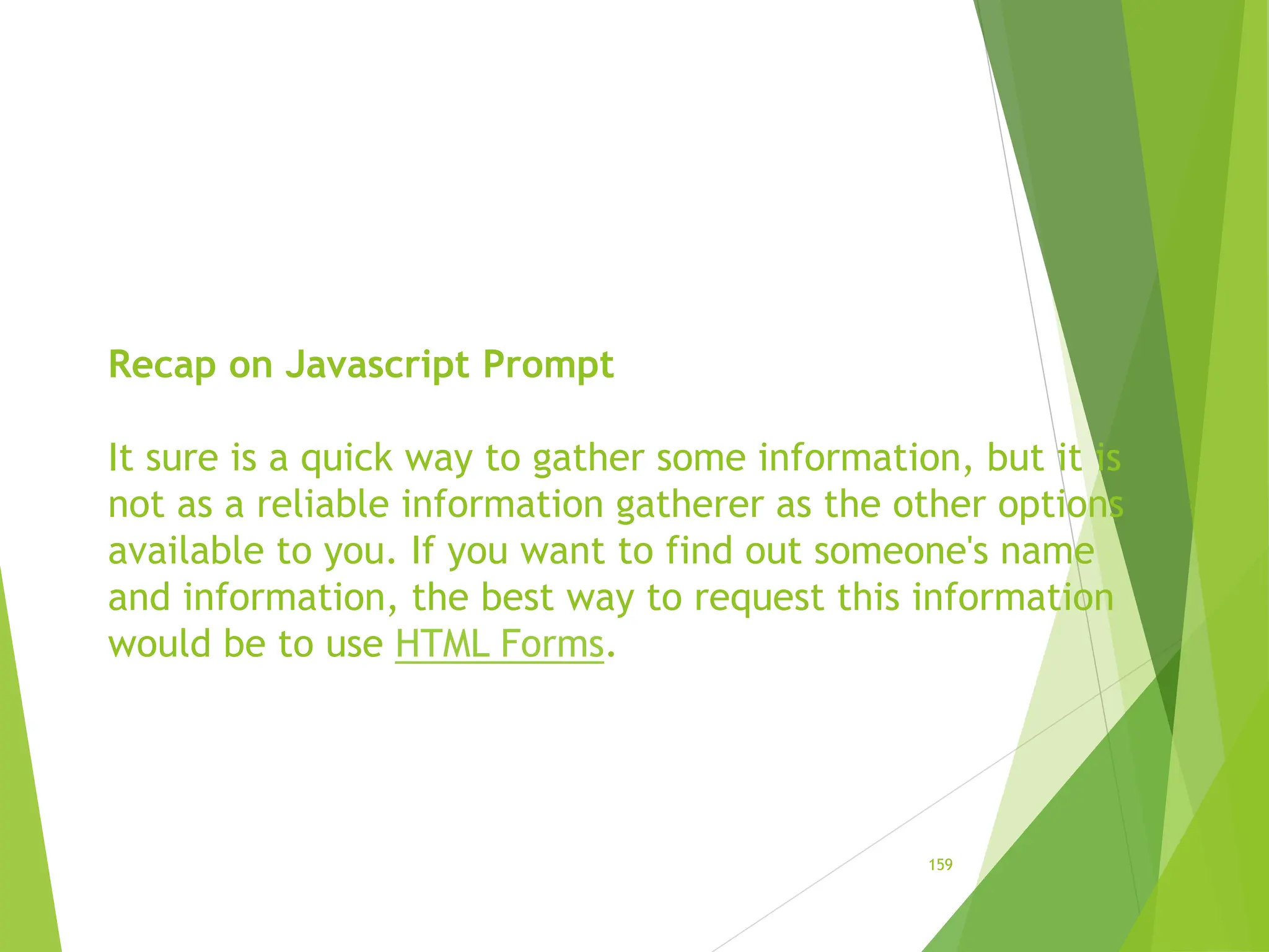 Recap on Javascript Prompt
It sure is a quick way to gather some information, but it is
not as a reliable information gatherer as the other options
available to you. If you want to find out someone's name
and information, the best way to request this information
would be to use HTML Forms.
159
 