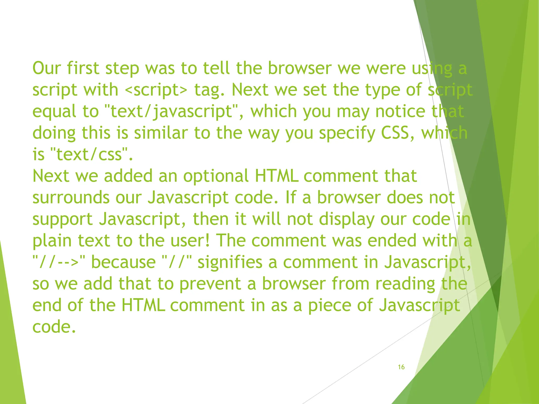 Our first step was to tell the browser we were using a
script with <script> tag. Next we set the type of script
equal to "text/javascript", which you may notice that
doing this is similar to the way you specify CSS, which
is "text/css".
Next we added an optional HTML comment that
surrounds our Javascript code. If a browser does not
support Javascript, then it will not display our code in
plain text to the user! The comment was ended with a
"//-->" because "//" signifies a comment in Javascript,
so we add that to prevent a browser from reading the
end of the HTML comment in as a piece of Javascript
code.
16
 