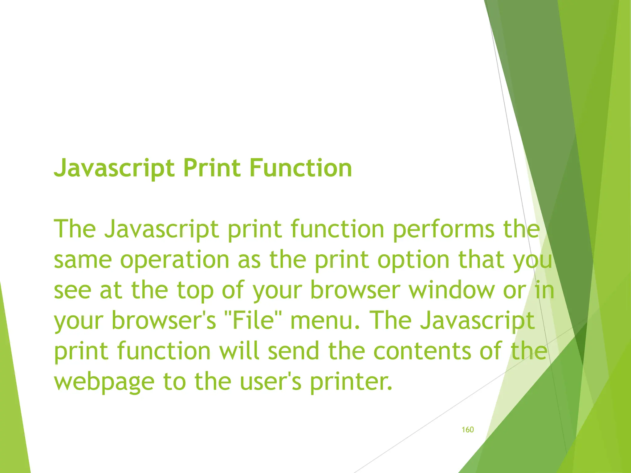 Javascript Print Function
The Javascript print function performs the
same operation as the print option that you
see at the top of your browser window or in
your browser's "File" menu. The Javascript
print function will send the contents of the
webpage to the user's printer.
160
 