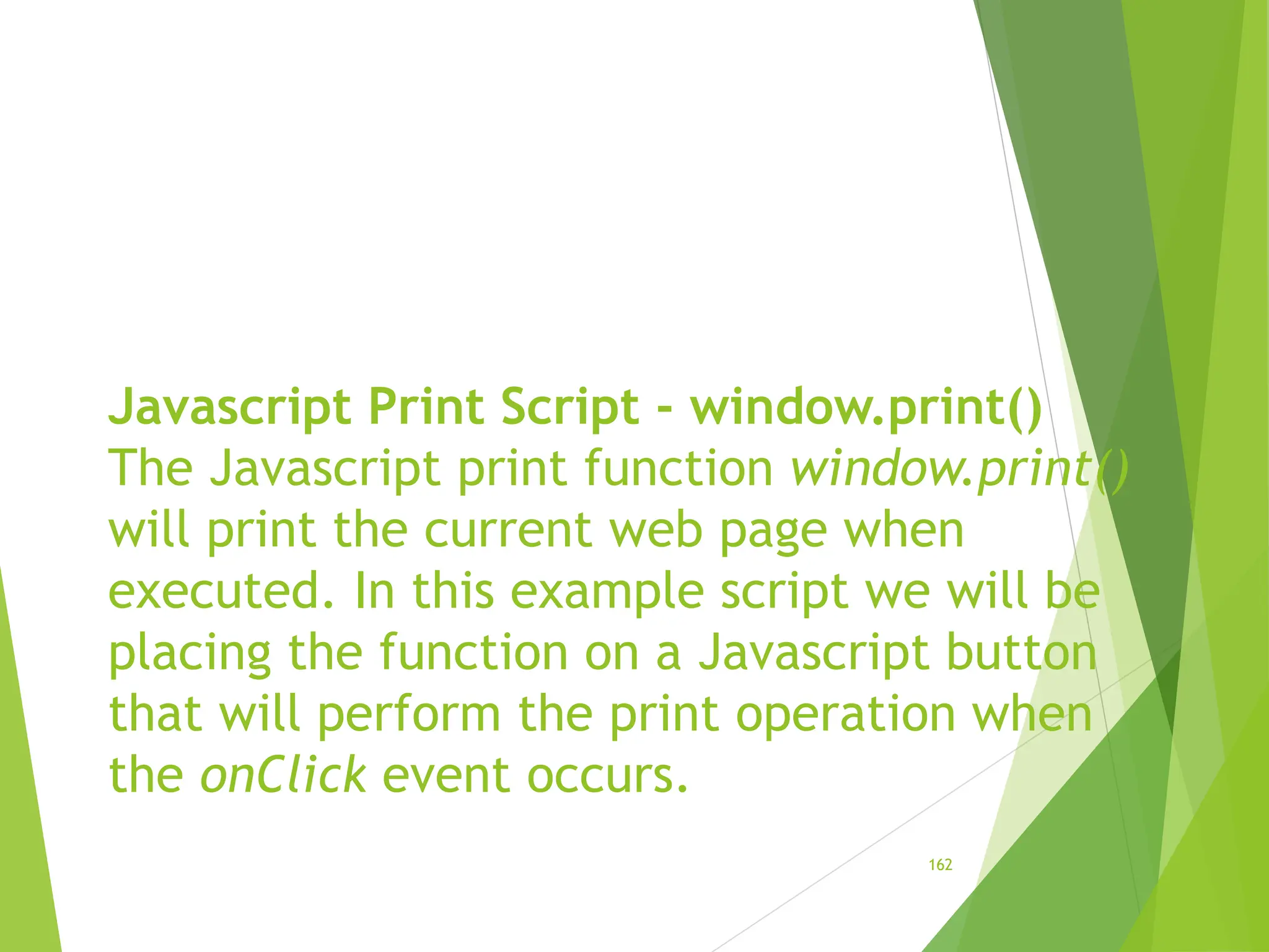 Javascript Print Script - window.print()
The Javascript print function window.print()
will print the current web page when
executed. In this example script we will be
placing the function on a Javascript button
that will perform the print operation when
the onClick event occurs.
162
 
