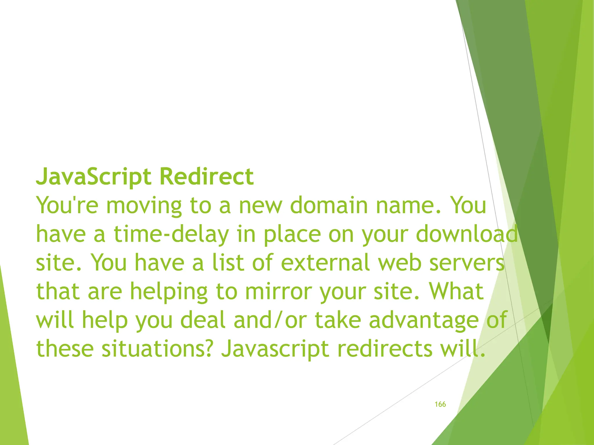 JavaScript Redirect
You're moving to a new domain name. You
have a time-delay in place on your download
site. You have a list of external web servers
that are helping to mirror your site. What
will help you deal and/or take advantage of
these situations? Javascript redirects will.
166
 