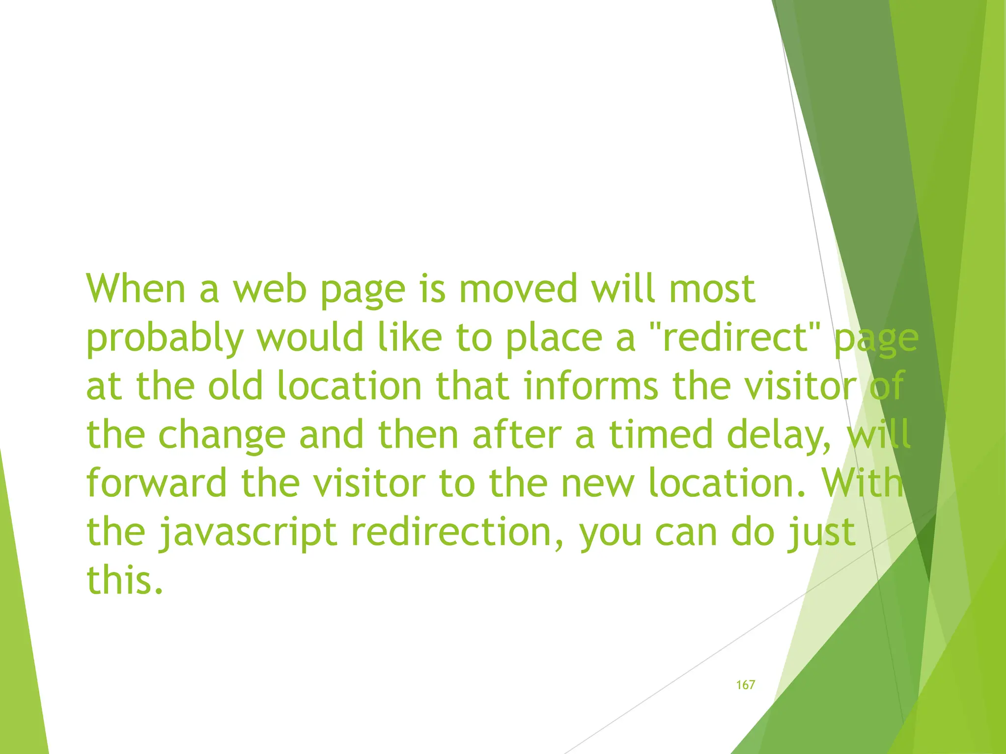 When a web page is moved will most
probably would like to place a "redirect" page
at the old location that informs the visitor of
the change and then after a timed delay, will
forward the visitor to the new location. With
the javascript redirection, you can do just
this.
167
 