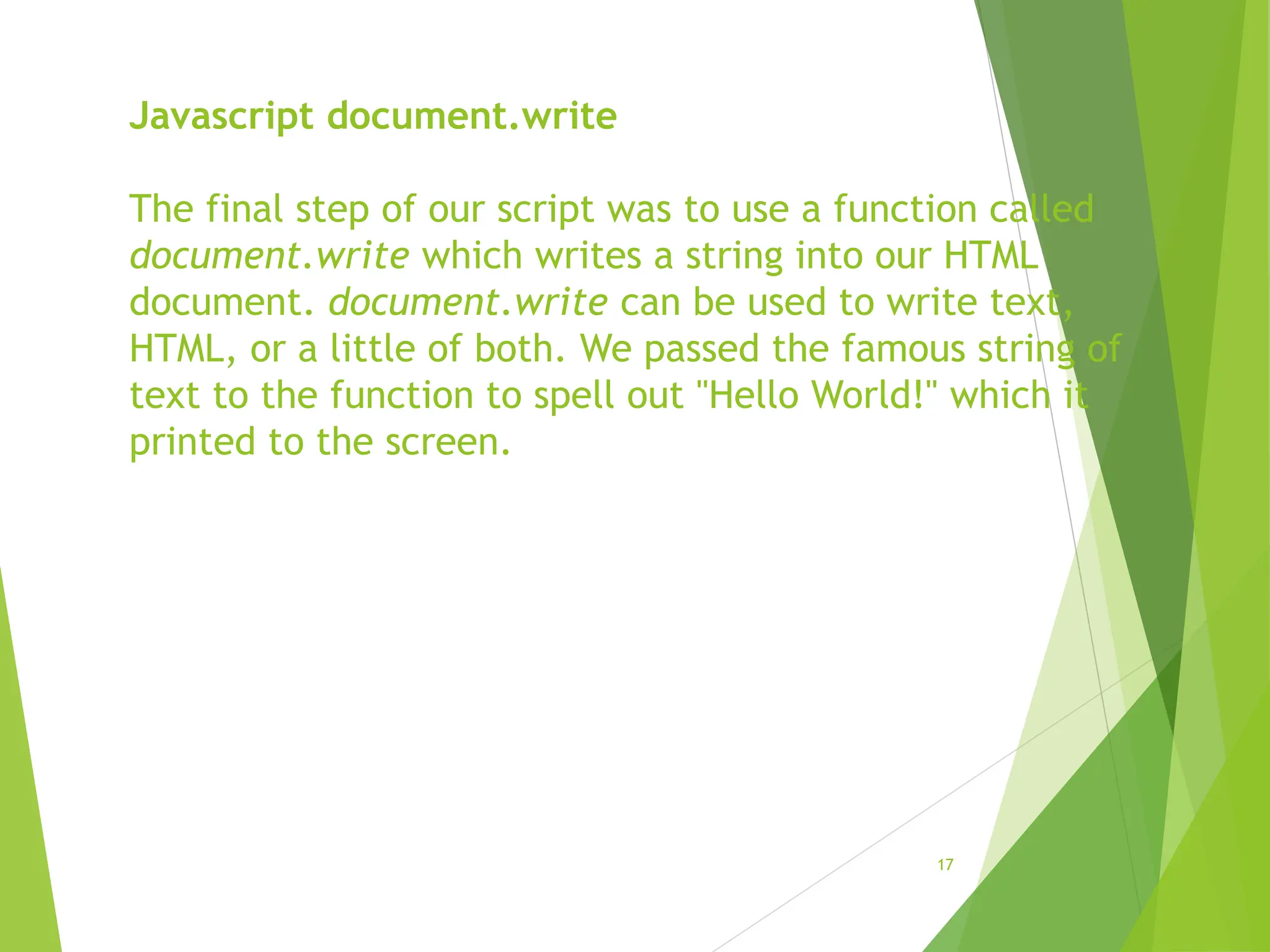 Javascript document.write
The final step of our script was to use a function called
document.write which writes a string into our HTML
document. document.write can be used to write text,
HTML, or a little of both. We passed the famous string of
text to the function to spell out "Hello World!" which it
printed to the screen.
17
 