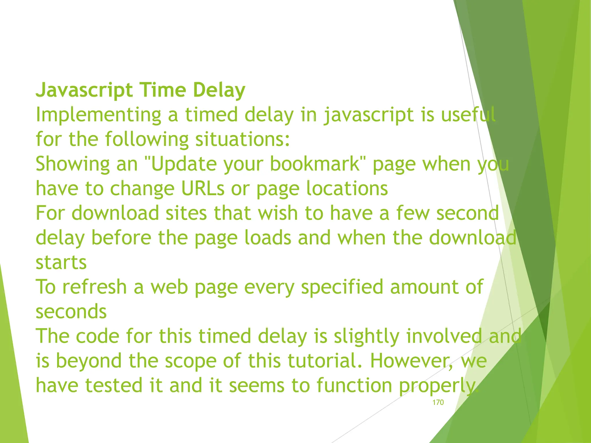 Javascript Time Delay
Implementing a timed delay in javascript is useful
for the following situations:
Showing an "Update your bookmark" page when you
have to change URLs or page locations
For download sites that wish to have a few second
delay before the page loads and when the download
starts
To refresh a web page every specified amount of
seconds
The code for this timed delay is slightly involved and
is beyond the scope of this tutorial. However, we
have tested it and it seems to function properly.
170
 