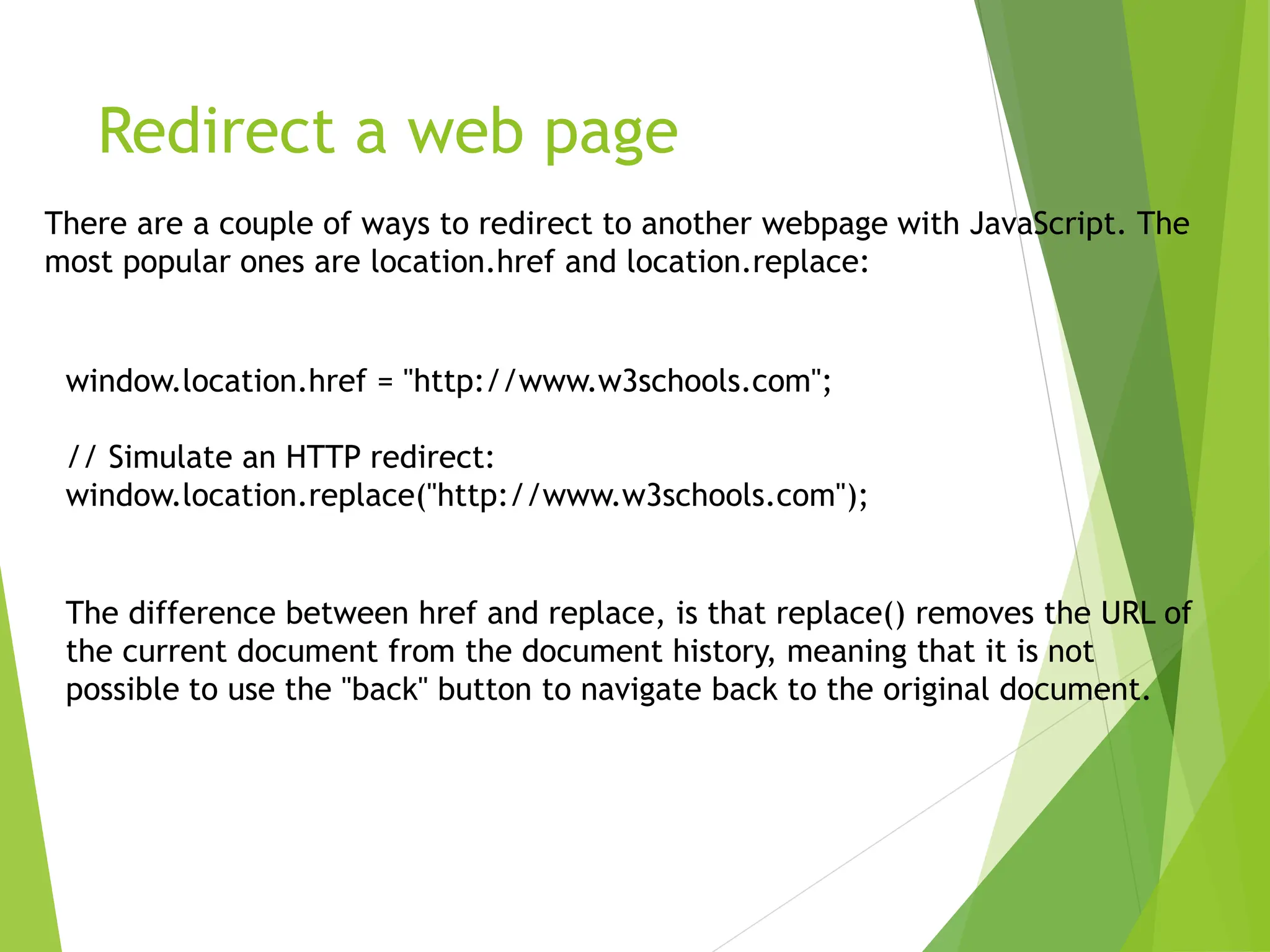 Redirect a web page
There are a couple of ways to redirect to another webpage with JavaScript. The
most popular ones are location.href and location.replace:
window.location.href = "http://www.w3schools.com";
// Simulate an HTTP redirect:
window.location.replace("http://www.w3schools.com");
The difference between href and replace, is that replace() removes the URL of
the current document from the document history, meaning that it is not
possible to use the "back" button to navigate back to the original document.
 