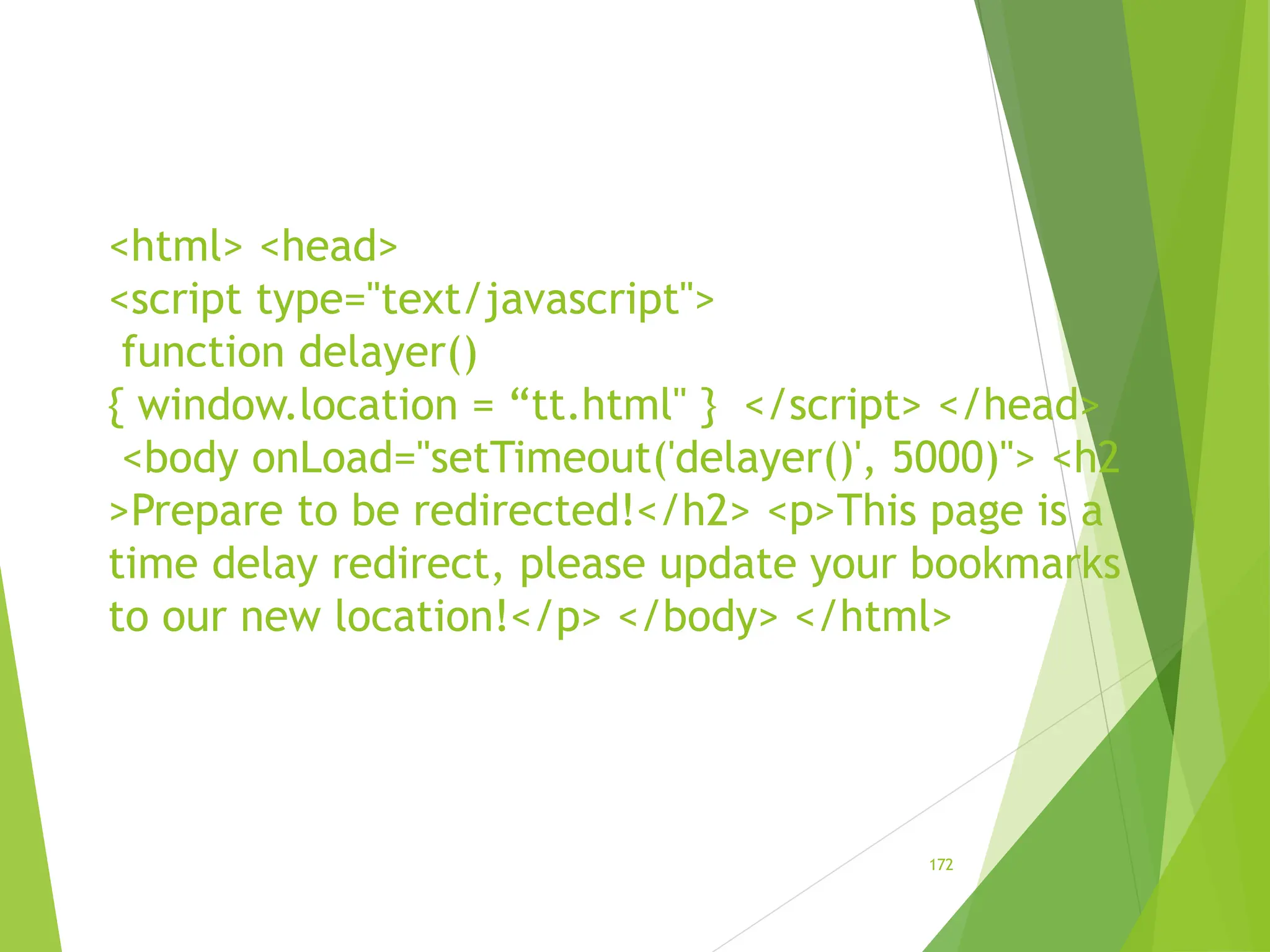 <html> <head>
<script type="text/javascript">
function delayer()
{ window.location = “tt.html" } </script> </head>
<body onLoad="setTimeout('delayer()', 5000)"> <h2
>Prepare to be redirected!</h2> <p>This page is a
time delay redirect, please update your bookmarks
to our new location!</p> </body> </html>
172
 