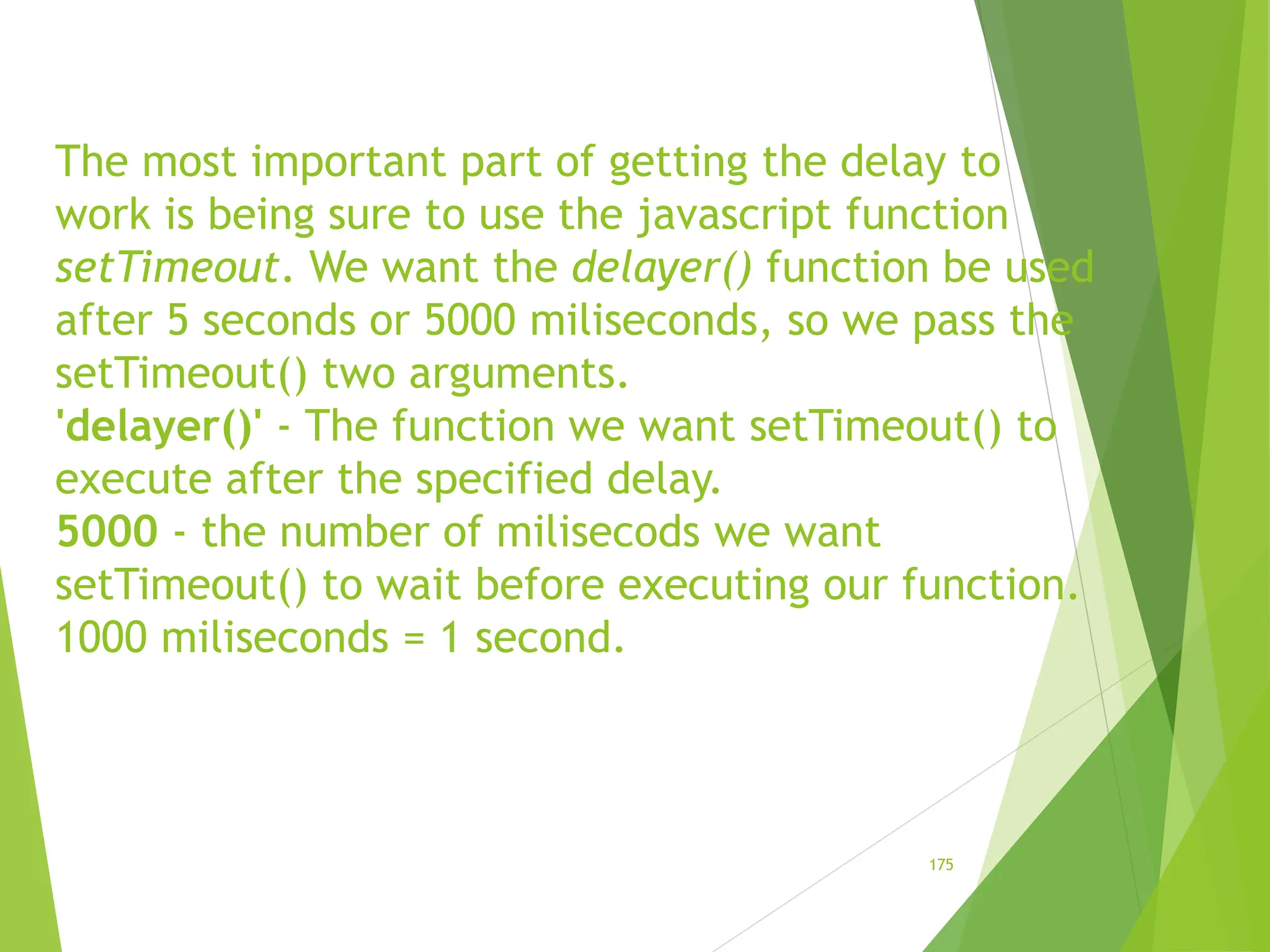 The most important part of getting the delay to
work is being sure to use the javascript function
setTimeout. We want the delayer() function be used
after 5 seconds or 5000 miliseconds, so we pass the
setTimeout() two arguments.
'delayer()' - The function we want setTimeout() to
execute after the specified delay.
5000 - the number of milisecods we want
setTimeout() to wait before executing our function.
1000 miliseconds = 1 second.
175
 