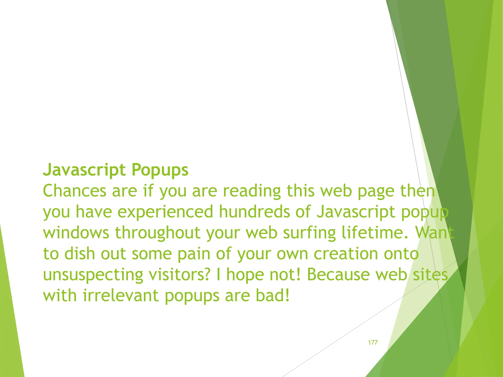 Javascript Popups
Chances are if you are reading this web page then
you have experienced hundreds of Javascript popup
windows throughout your web surfing lifetime. Want
to dish out some pain of your own creation onto
unsuspecting visitors? I hope not! Because web sites
with irrelevant popups are bad!
177
 