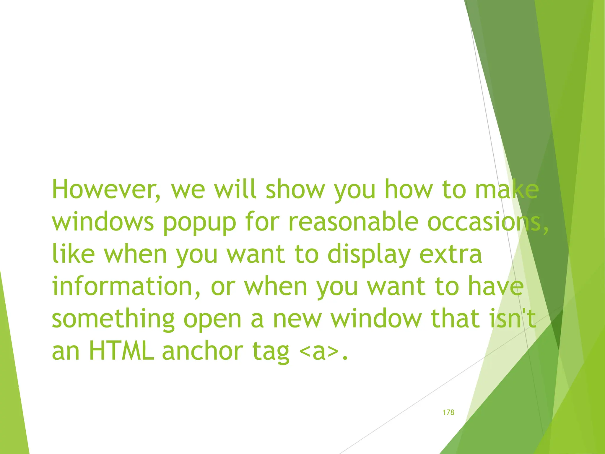 However, we will show you how to make
windows popup for reasonable occasions,
like when you want to display extra
information, or when you want to have
something open a new window that isn't
an HTML anchor tag <a>.
178
 
