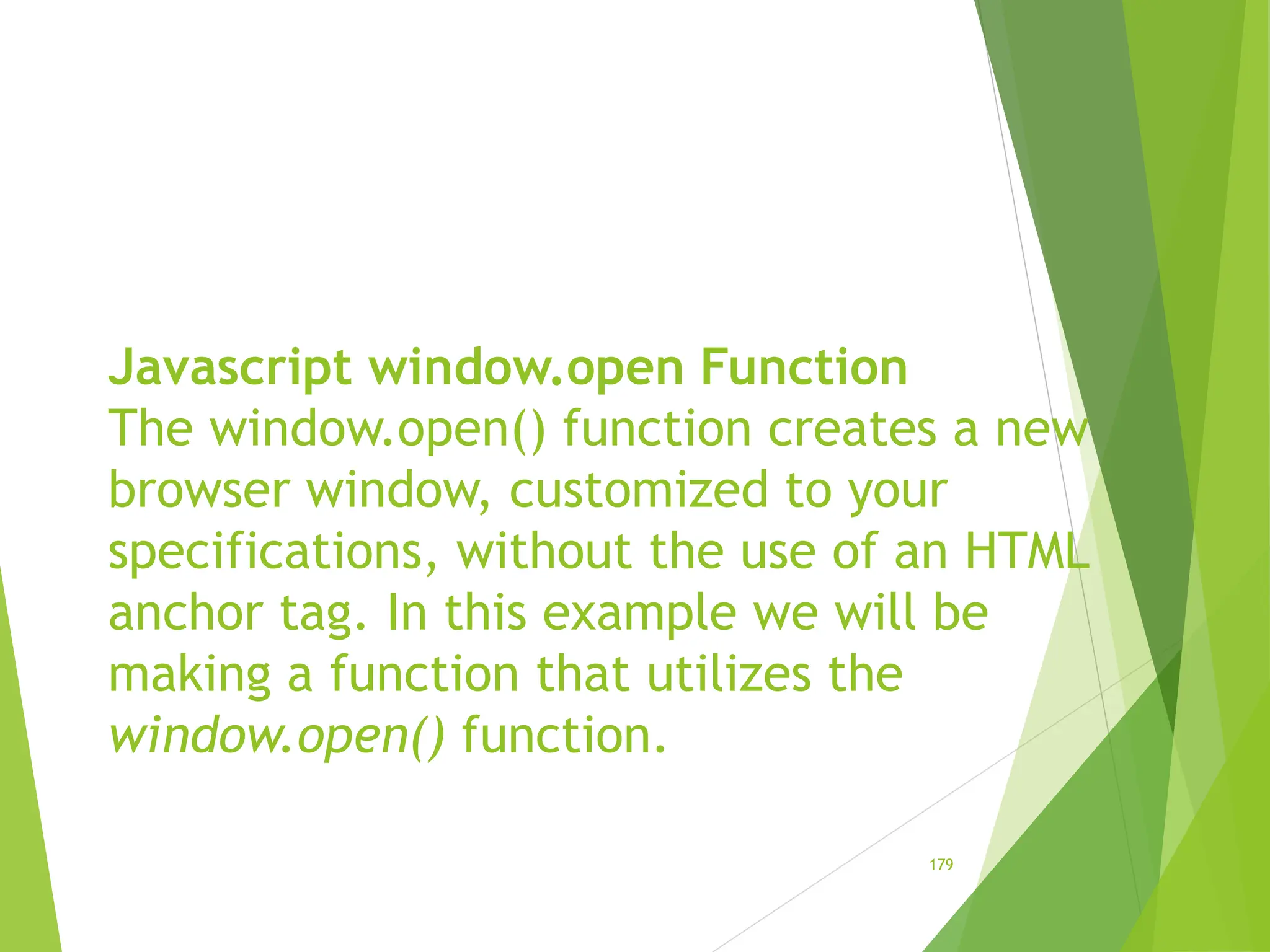 Javascript window.open Function
The window.open() function creates a new
browser window, customized to your
specifications, without the use of an HTML
anchor tag. In this example we will be
making a function that utilizes the
window.open() function.
179
 