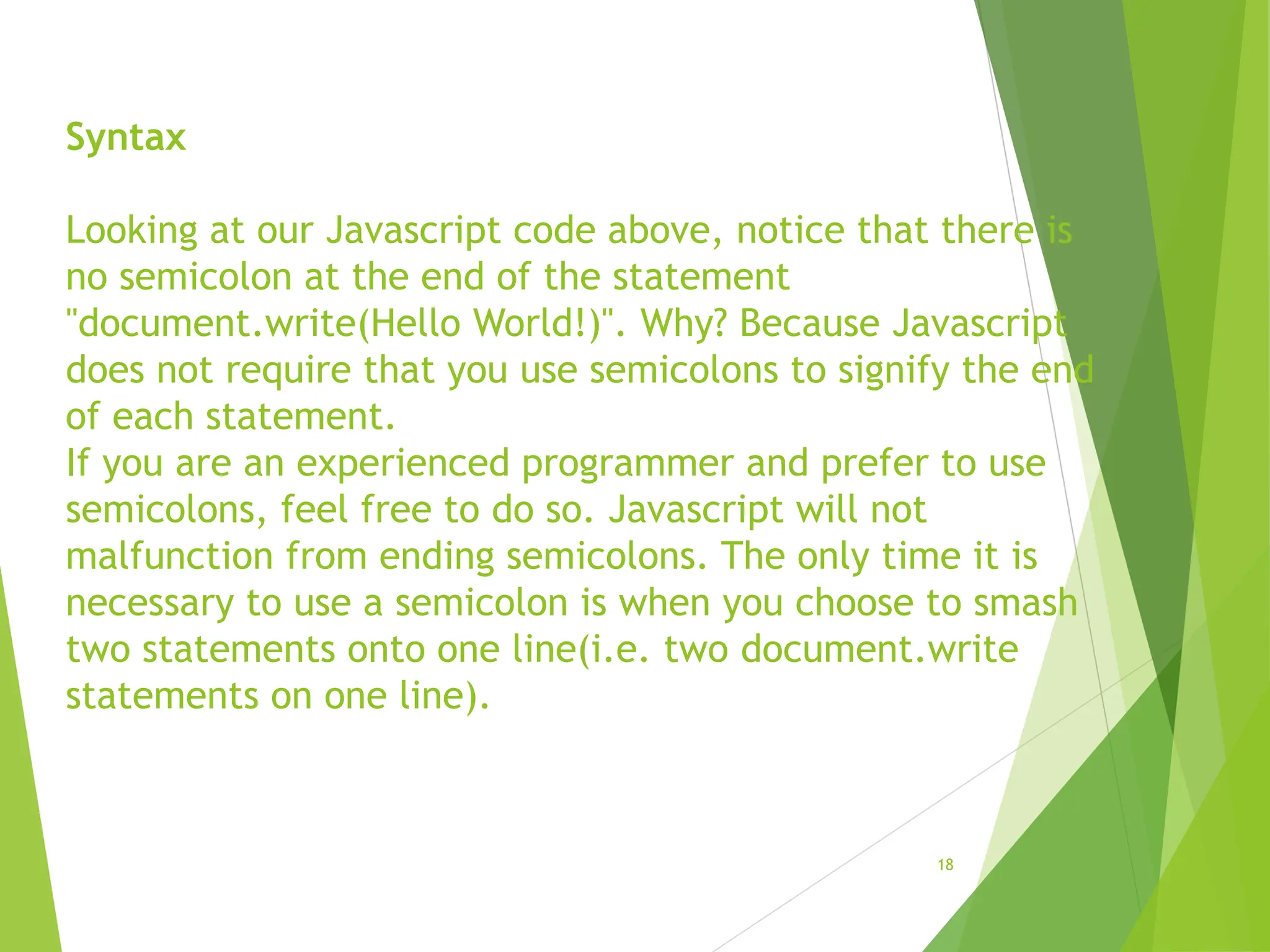 Syntax
Looking at our Javascript code above, notice that there is
no semicolon at the end of the statement
"document.write(Hello World!)". Why? Because Javascript
does not require that you use semicolons to signify the end
of each statement.
If you are an experienced programmer and prefer to use
semicolons, feel free to do so. Javascript will not
malfunction from ending semicolons. The only time it is
necessary to use a semicolon is when you choose to smash
two statements onto one line(i.e. two document.write
statements on one line).
18
 