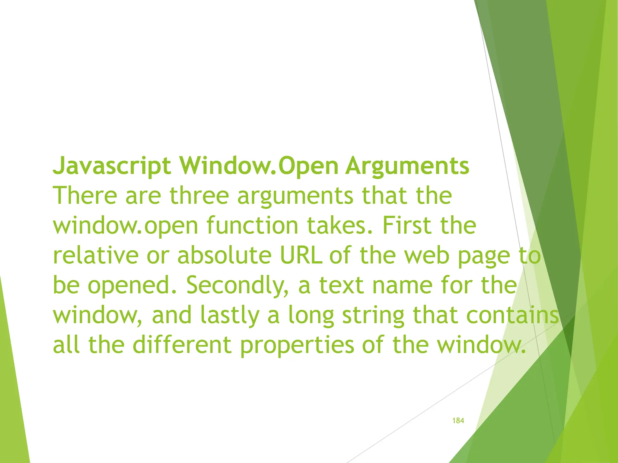 Javascript Window.Open Arguments
There are three arguments that the
window.open function takes. First the
relative or absolute URL of the web page to
be opened. Secondly, a text name for the
window, and lastly a long string that contains
all the different properties of the window.
184
 