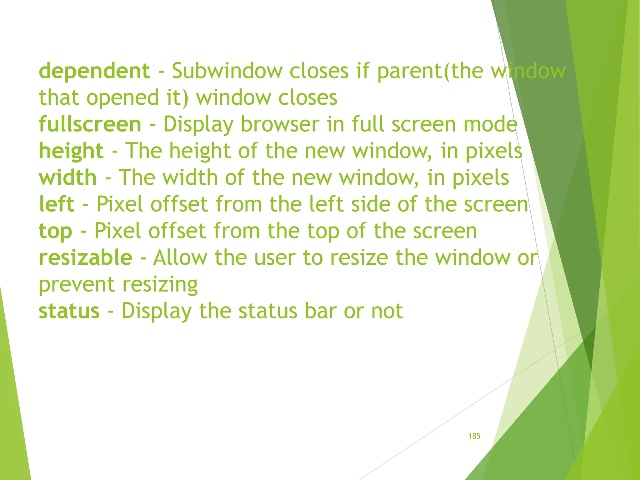 dependent - Subwindow closes if parent(the window
that opened it) window closes
fullscreen - Display browser in full screen mode
height - The height of the new window, in pixels
width - The width of the new window, in pixels
left - Pixel offset from the left side of the screen
top - Pixel offset from the top of the screen
resizable - Allow the user to resize the window or
prevent resizing
status - Display the status bar or not
185
 