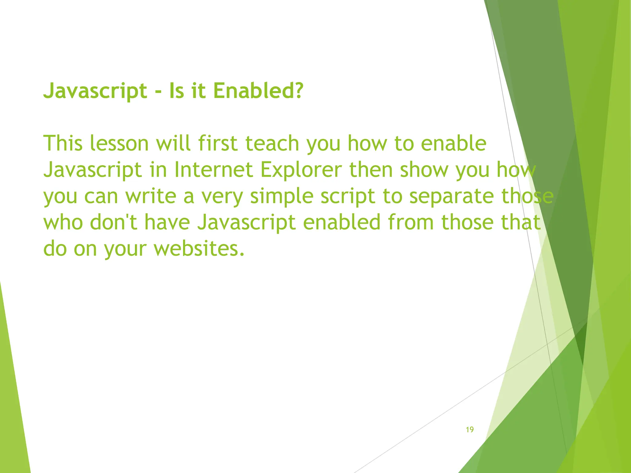 Javascript - Is it Enabled?
This lesson will first teach you how to enable
Javascript in Internet Explorer then show you how
you can write a very simple script to separate those
who don't have Javascript enabled from those that
do on your websites.
19
 